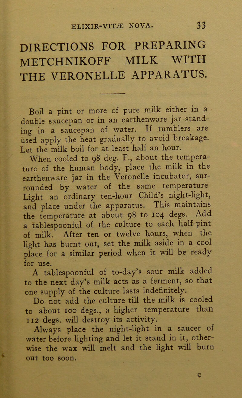 directions for preparing METCHNIKOFF MILK WITH THE VERONELLE APPARATUS. Boil a pint or more of pure milk either in a double saucepan or in an earthenware jar stand- ing in a saucepan of water. If tumblers are used apply the heat gradually to avoid breakage. Let the milk boil for at least half an hour. When cooled to 98 deg. F., about the tempera- ture of the human body, place the milk in the earthenware jar in the Veronclle incubator, sur- rounded by water of the same temperature Light an ordinary ten-hour Child’s night-light, and place under the apparatus. This maintains the temperature at about 98 to 104 degs. Add a tablespoonful of the culture to each half-pint of milk. After ten or twelve hours, when the light has burnt out, set the milk aside in a cool place for a similar period when it will be ready for use. A tablespoonful of to-day’s sour milk added to the next day’s milk acts as a ferment, so that one supply of the culture lasts indefinitely. Do not add the culture till the milk is cooled to about 100 degs., a higher temperature than 112 degs. will destroy its activity. Always place the night-light in a saucer of water before lighting and let it stand in it, other- wise the wax will melt and the light will burn out too soon. c