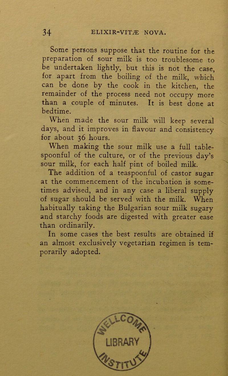 Some persons suppose that the routine for the preparation of sour milk is too troublesome to be undertaken lightly, but this is not the case, for apart from the boiling of the milk, which can be done by the cook in the kitchen, the remainder of the process need not occupy more than a couple of minutes. It is best done at bedtime. When made the sour milk will keep several days, and it improves in flavour and consistency for about 36 hours. When making the sour milk use a full table- spoonful of the culture, or of the previous day’s sour milk, for each half pint of boiled milk. The addition of a teaspoonful of castor sugar at the commencement of the incubation is some- times advised, and in any case a liberal supply of sugar should be served with the milk. When habitually taking the Bulgarian sour milk sugary and starchy foods are digested with greater ease than ordinarily. In some cases the best results are obtained if an almost exclusively vegetarian regimen is tem- porarily adopted. LIBRARY