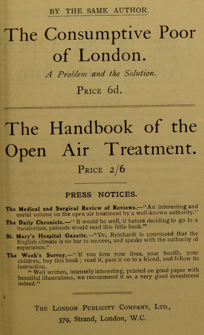 The Consumptive Poor of London. A Problem and the Solution. Price 6d. The Handbook of the Open Air Treatment. Price 2/6 PRESS NOTICES. The Medical and Surgical Review of Reviews—“An interesting and useful volume on the open air treatment by a well-known authority. The Daily Chronicle.—“ It would be well, if before deciding to go to a Sanatorium, patients would read this little book. St. Mary’s Hospital Gazette.-“Dr. Reinhardt is convinced that the English climate is no bar to success, and speaks with the authority ot experience.” The Week’s Survey.—‘‘If you love your lives, your health, your children, buy this book ; read it, pass it on to a friend, and follow its instruction. . , , , ... “ Well written, intensely interesting, printed on good paper with beautiful illustrations, we recommend it as a very good investment indeed.” i The London Publicity Company, Ltd.,