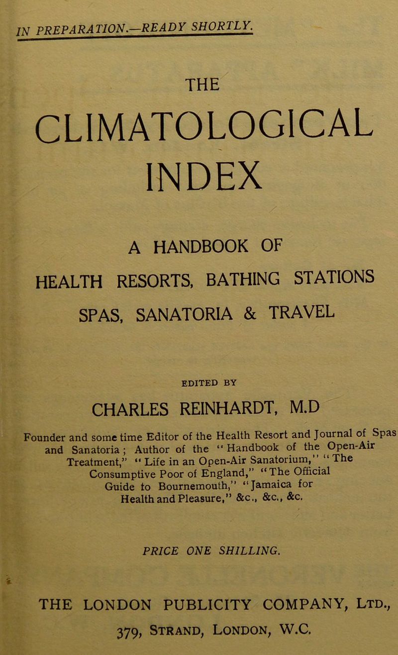 /tf PREPARATION.—READY SHORTLY. THE CLIMATOLOGICAL INDEX A HANDBOOK OF HEALTH RESORTS, BATHING STATIONS SPAS, SANATORIA & TRAVEL edited by CHARLES REINHARDT, M.D Founder and some time Editor of the Health Resort and Journal of Spas and Sanatoria; Author of the “ Handbook of the Open-Air Treatment,” “ Life in an Open-Air Sanatorium, “ The Consumptive Poor of England,” “ The Official Guide to Bournemouth,” “Jamaica for Health and Pleasure,” &c„ &c., &c. PRICE ONE SHILLING. THE LONDON PUBLICITY COMPANY, Ltd.,