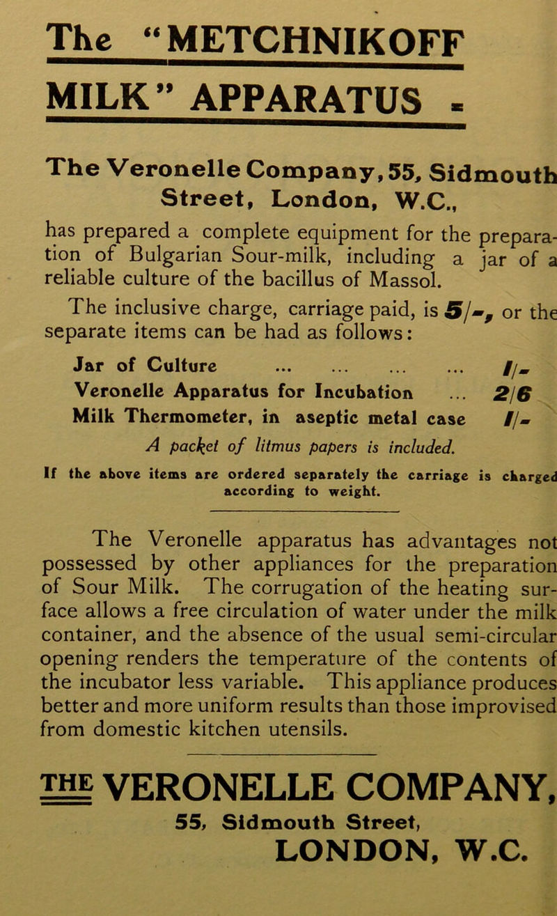 The “METCHNIKOFF MILK” APPARATUS - The Veronelle Company, 55, Sidmouth Street, London, W.C., has prepared a complete equipment for the prepara- tion of Bulgarian Sour-milk, including a jar of a reliable culture of the bacillus of Massol. The inclusive charge, carriage paid, is or the separate items can be had as follows: Jar of Culture //, Veronelle Apparatus for Incubation ... 2/6 Milk Thermometer, in aseptic metal case //- A packet of litmus papers is included. If the above items are ordered separately the carriage is charged according to weight. The Veronelle apparatus has advantages not possessed by other appliances for the preparation of Sour Milk. The corrugation of the heating sur- face allows a free circulation of water under the milk container, and the absence of the usual semi-circular opening renders the temperature of the contents of the incubator less variable. This appliance produces better and more uniform results than those improvised from domestic kitchen utensils. the VERONELLE COMPANY, 55, Sidmouth Street, LONDON, W.C.