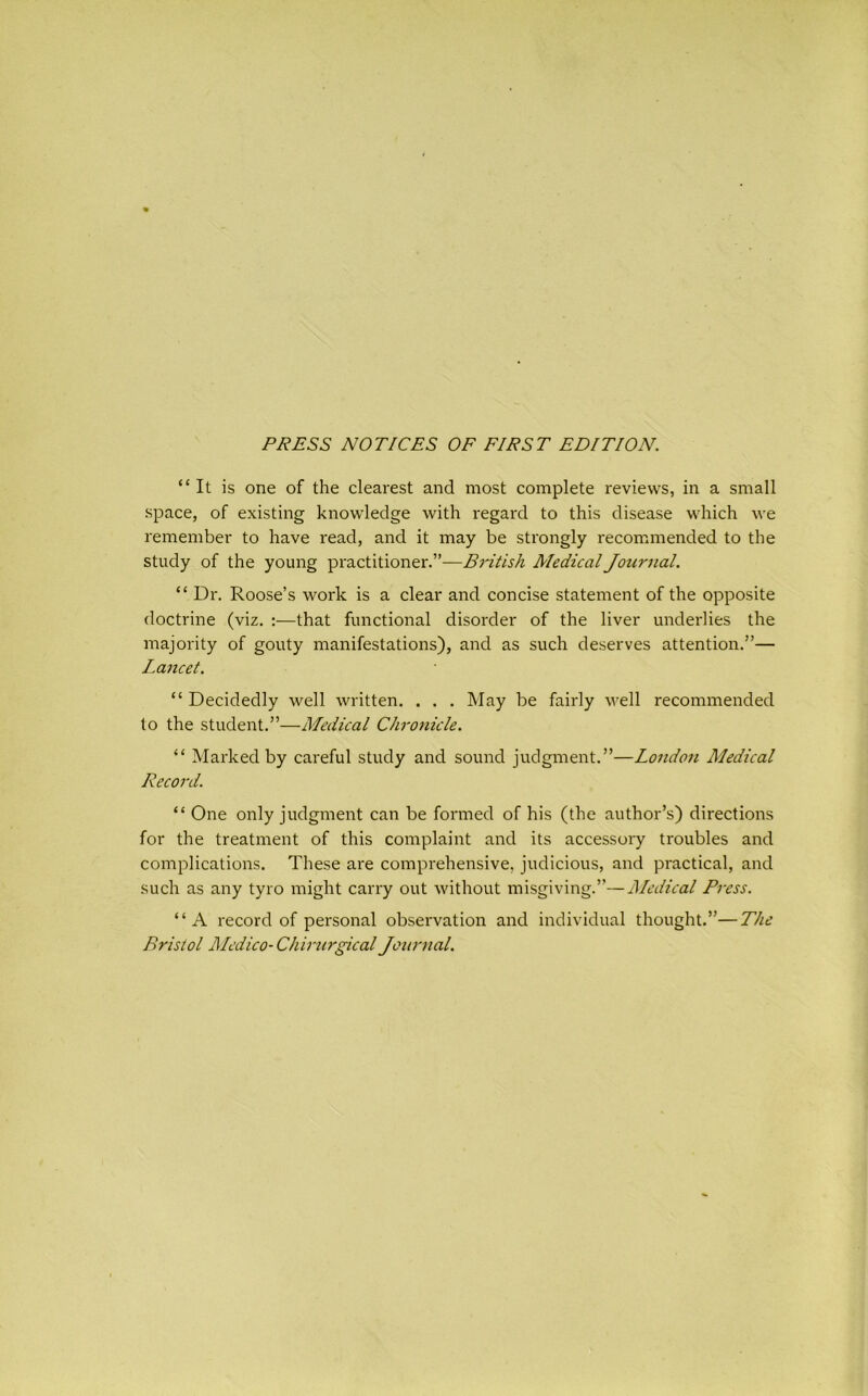 PRESS NOTICES OF FIRST EDITION. “It is one of the clearest and most complete reviews, in a small space, of existing knowledge with regard to this disease which we remember to have read, and it may be strongly recommended to the study of the young practitioner.”—British Medical Journal. “ Dr. Roose’s work is a clear and concise statement of the opposite doctrine (viz. :—that functional disorder of the liver underlies the majority of gouty manifestations), and as such deserves attention.”— Lancet. “ Decidedly well written. . . . May be fairly well recommended to the student.”—Medical Chronicle. “ Marked by careful study and sound judgment.”—London Medical Record. “ One only judgment can be formed of his (the author’s) directions for the treatment of this complaint and its accessory troubles and complications. These are comprehensive, judicious, and practical, and such as any tyro might carry out without misgiving.”—Medical Press. “A record of personal observation and individual thought.”—The Bristol Medico- Chirurgical Journal.