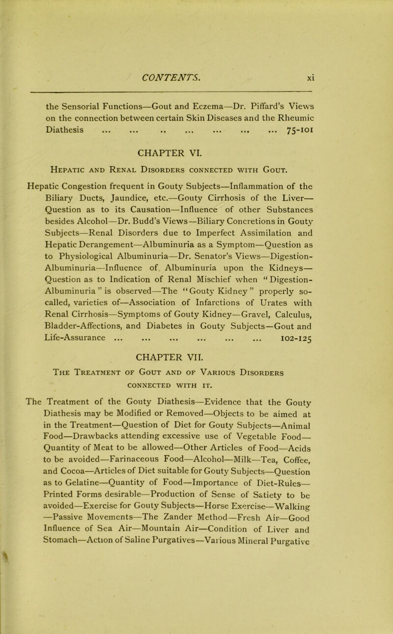 the Sensorial Functions—Gout and Eczema—Dr. Piffard’s Views on the connection between certain Skin Diseases and the Rheumic Diathesis ... ... .. ... ... ... ... 75-101 CHAPTER VI. Hepatic and Renal Disorders connected with Gout. Hepatic Congestion frequent in Gouty Subjects—Inflammation of the Biliary Ducts, Jaundice, etc.—Gouty Cirrhosis of the Liver— Question as to its Causation—Influence of other Substances besides Alcohol—Dr. Budd’s Views—Biliary Concretions in Gouty Subjects—Renal Disorders due to Imperfect Assimilation and Hepatic Derangement—Albuminuria as a Symptom—Question as to Physiological Albuminuria—Dr. Senator’s Views—Digestion- Albuminuria—Influence of. Albuminuria upon the Kidneys— Question as to Indication of Renal Mischief when “ Digestion- Albuminuria ” is observed—The “ Gouty Kidney ” properly so- called, varieties of—Association of Infarctions of Urates with Renal Cirrhosis—Symptoms of Gouty Kidney—Gravel, Calculus, Bladder-Affections, and Diabetes in Gouty Subjects—Gout and Life-Assurance ... ... ... ... ... ... 102-125 CHAPTER VII. The Treatment of Gout and of Various Disorders CONNECTED WITH IT. The Treatment of the Gouty Diathesis—Evidence that the Gouty Diathesis may be Modified or Removed—Objects to be aimed at in the Treatment—Question of Diet for Gouty Subjects—Animal Food—Drawbacks attending excessive use of Vegetable Food— Quantity of Meat to be allowed—Other Articles of Food—Acids to be avoided—Farinaceous Food—Alcohol—Milk—Tea, Coffee, and Cocoa—Articles of Diet suitable for Gouty Subjects—Question as to Gelatine—Quantity of Food—Importance of Diet-Rules— Printed Forms desirable—Production of Sense of Satiety to be avoided—Exercise for Gouty Subjects—Horse Exercise—Walking —Passive Movements—The Zander Method—Fresh Air—Good Influence of Sea Air—Mountain Air—Condition of Liver and Stomach—Action of Saline Purgatives—Various Mineral Purgative