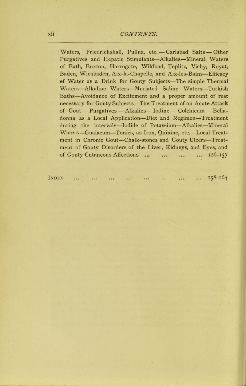 Waters, Friedrichshall, Pullna, etc. — Carlsbad Salts — Other Purgatives and Hepatic Stimulants—Alkalies—Mineral Waters of Bath, Buxton, Harrogate, Wildbad, Teplitz, Vichy, Royat, Baden, Wiesbaden, Aix-la-Chapelle, and Aix-les-Bains—Efficacy ®f Water as a Drink for Gouty Subjects—The simple Thermal Waters—Alkaline Waters—Muriated Saline Waters—Turkish Baths—Avoidance of Excitement and a proper amount of rest necessary for Gouty Subjects—The Treatment of an Acute Attack of Gout — Purgatives — Alkalies—Iodine — Colchicum — Bella- donna as a Local Application—Diet and Regimen—Treatment during the intervals—Iodide of Potassium—Alkalies—Mineral Waters—Guaiacum—Tonics, as Iron, Quinine, etc.—Local Treat- ment in Chronic Gout—Chalk-stones and Gouty Ulcers—Treat- ment of Gouty Disorders of the Liver, Kidneys, and Eyes, and of Gouty Cutaneous Affections ... ... ... ... 126-157 Index 158-164