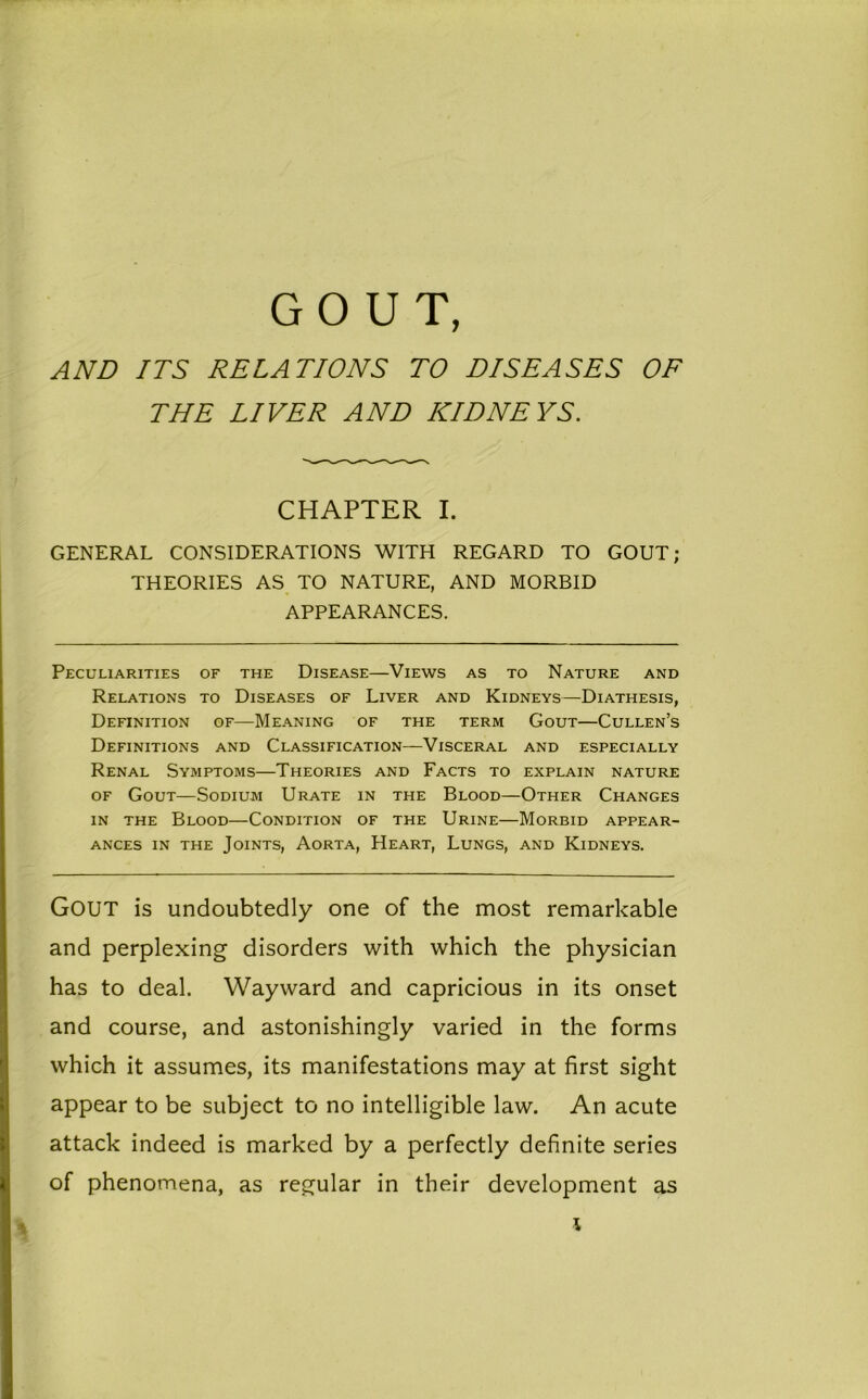 GOUT, AND ITS RELATIONS TO DISEASES OF THE LIVER AND KIDNEYS. CHAPTER I. GENERAL CONSIDERATIONS WITH REGARD TO GOUT; THEORIES AS TO NATURE, AND MORBID APPEARANCES. Peculiarities of the Disease—Views as to Nature and Relations to Diseases of Liver and Kidneys—Diathesis, Definition of—Meaning of the term Gout—Cullen’s Definitions and Classification—Visceral and especially Renal Symptoms—Theories and Facts to explain nature of Gout—Sodium Urate in the Blood—Other Changes in the Blood—Condition of the Urine—Morbid appear- ances in the Joints, Aorta, Heart, Lungs, and Kidneys. Gout is undoubtedly one of the most remarkable and perplexing disorders with which the physician has to deal. Wayward and capricious in its onset and course, and astonishingly varied in the forms which it assumes, its manifestations may at first sight appear to be subject to no intelligible law. An acute attack indeed is marked by a perfectly definite series of phenomena, as regular in their development as \
