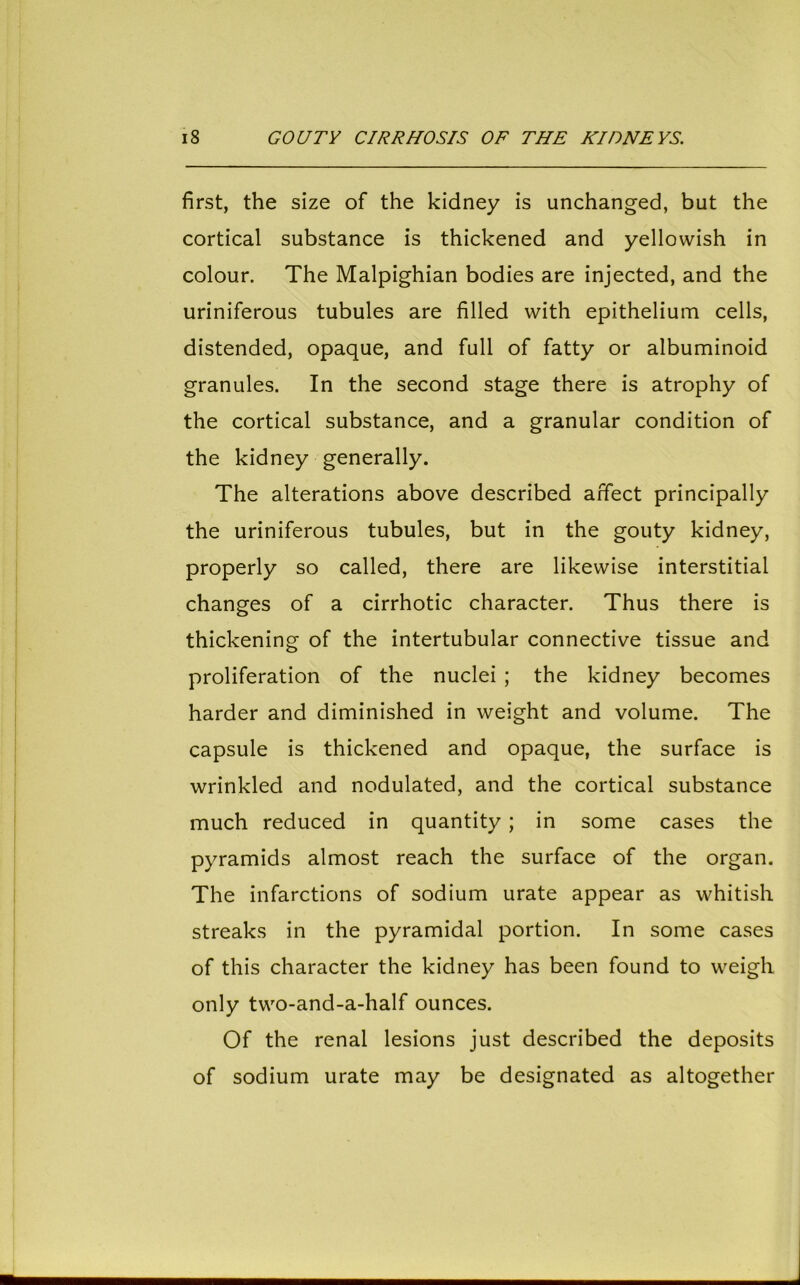 first, the size of the kidney is unchanged, but the cortical substance is thickened and yellowish in colour. The Malpighian bodies are injected, and the uriniferous tubules are filled with epithelium cells, distended, opaque, and full of fatty or albuminoid granules. In the second stage there is atrophy of the cortical substance, and a granular condition of the kidney generally. The alterations above described affect principally the uriniferous tubules, but in the gouty kidney, properly so called, there are likewise interstitial changes of a cirrhotic character. Thus there is thickening of the intertubular connective tissue and proliferation of the nuclei ; the kidney becomes harder and diminished in weight and volume. The capsule is thickened and opaque, the surface is wrinkled and nodulated, and the cortical substance much reduced in quantity; in some cases the pyramids almost reach the surface of the organ. The infarctions of sodium urate appear as whitish streaks in the pyramidal portion. In some cases of this character the kidney has been found to weigh only two-and-a-half ounces. Of the renal lesions just described the deposits of sodium urate may be designated as altogether