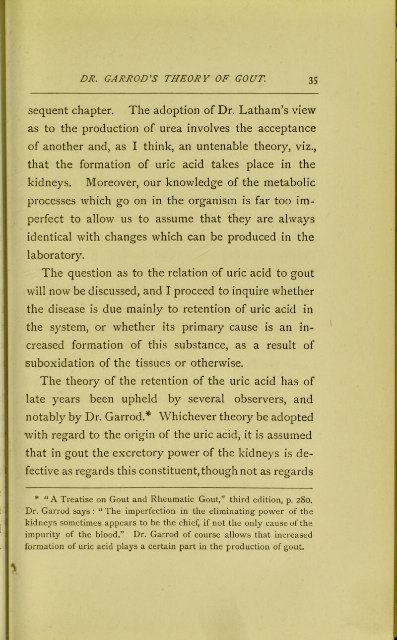 DR. GARROD'S THEORY OF GOUT. sequent chapter. The adoption of Dr. Latham’s view as to the production of urea involves the acceptance of another and, as I think, an untenable theory, viz., that the formation of uric acid takes place in the kidneys. Moreover, our knowledge of the metabolic processes which go on in the organism is far too im- perfect to allow us to assume that they are always identical with changes which can be produced in the laboratory. The question as to the relation of uric acid to gout will now be discussed, and I proceed to inquire whether the disease is due mainly to retention of uric acid in the system, or whether its primary cause is an in- creased formation of this substance, as a result of suboxidation of the tissues or otherwise. The theory of the retention of the uric acid has of late years been upheld by several observers, and notably by Dr. Garrod.* Whichever theory be adopted with regard to the origin of the uric acid, it is assumed that in gout the excretory power of the kidneys is de- fective as regards this constituent, though not as regards * “A Treatise on Gout and Rheumatic Gout,” third edition, p. 280. Dr. Garrod says : “ The imperfection in the eliminating power of the kidneys sometimes appears to be the chief, if not the only cause of the impurity of the blood.” Dr. Garrod of course allows that increased formation of uric acid plays a certain part in the production of gout.