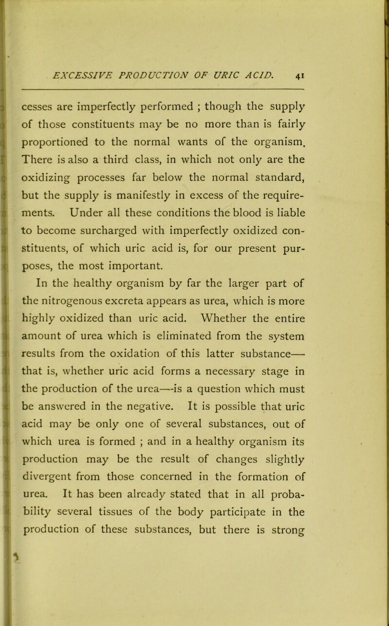 EXCESSIVE PRODUCTION OF URIC ACID. 4* cesses are imperfectly performed ; though the supply of those constituents may be no more than is fairly proportioned to the normal wants of the organism. There is also a third class, in which not only are the oxidizing processes far below the normal standard, but the supply is manifestly in excess of the require- ments. Under all these conditions the blood is liable to become surcharged with imperfectly oxidized con- stituents, of which uric acid is, for our present pur- poses, the most important. In the healthy organism by far the larger part of I the nitrogenous excreta appears as urea, which is more highly oxidized than uric acid. Whether the entire j amount of urea which is eliminated from the system results from the oxidation of this latter substance— that is, whether uric acid forms a necessary stage in the production of the urea—is a question which must be answered in the negative. It is possible that uric acid may be only one of several substances, out of which urea is formed ; and in a healthy organism its production may be the result of changes slightly divergent from those concerned in the formation of urea. It has been already stated that in all proba- bility several tissues of the body participate in the production of these substances, but there is strong