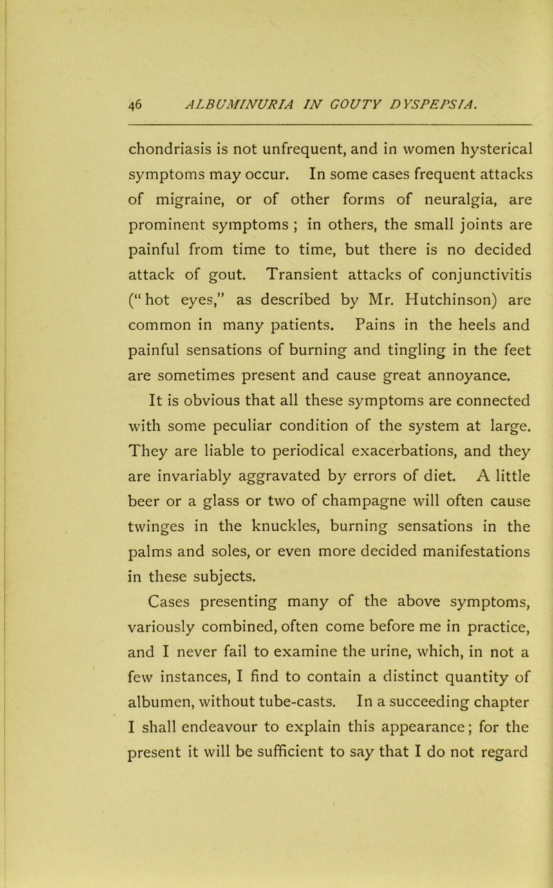 chondriasis is not unfrequent, and in women hysterical symptoms may occur. In some cases frequent attacks of migraine, or of other forms of neuralgia, are prominent symptoms ; in others, the small joints are painful from time to time, but there is no decided attack of gout. Transient attacks of conjunctivitis (“hot eyes,” as described by Mr. Hutchinson) are common in many patients. Pains in the heels and painful sensations of burning and tingling in the feet are sometimes present and cause great annoyance. It is obvious that all these symptoms are connected with some peculiar condition of the system at large. They are liable to periodical exacerbations, and they are invariably aggravated by errors of diet. A little beer or a glass or two of champagne will often cause twinges in the knuckles, burning sensations in the palms and soles, or even more decided manifestations in these subjects. Cases presenting many of the above symptoms, variously combined, often come before me in practice, and I never fail to examine the urine, which, in not a few instances, I find to contain a distinct quantity of albumen, without tube-casts. In a succeeding chapter I shall endeavour to explain this appearance; for the present it will be sufficient to say that I do not regard