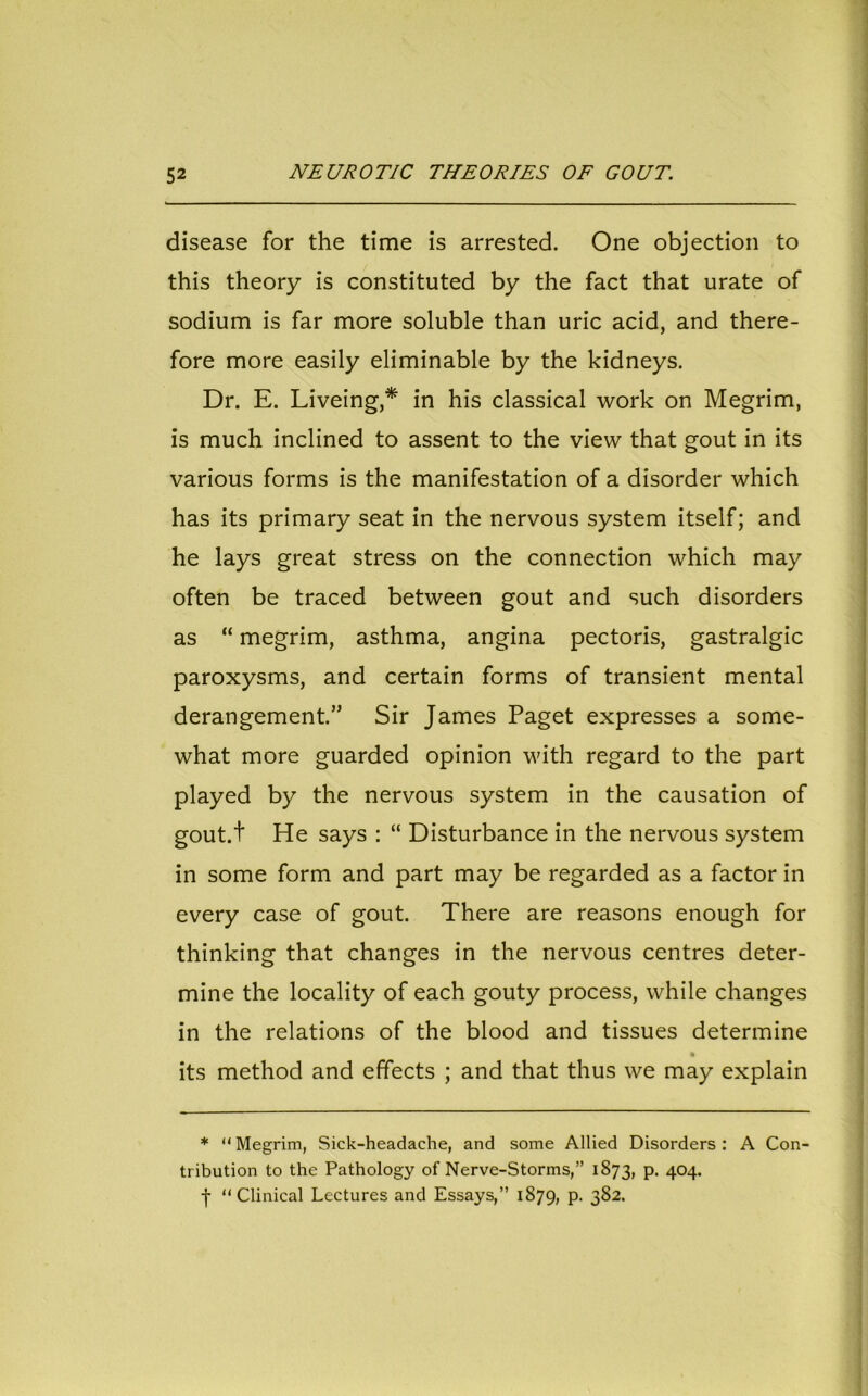 disease for the time is arrested. One objection to this theory is constituted by the fact that urate of sodium is far more soluble than uric acid, and there- fore more easily eliminable by the kidneys. Dr. E. Liveing,* in his classical work on Megrim, is much inclined to assent to the view that gout in its various forms is the manifestation of a disorder which has its primary seat in the nervous system itself; and he lays great stress on the connection which may often be traced between gout and such disorders as “ megrim, asthma, angina pectoris, gastralgic paroxysms, and certain forms of transient mental derangement.” Sir James Paget expresses a some- what more guarded opinion with regard to the part played by the nervous system in the causation of gout.t He says : “ Disturbance in the nervous system in some form and part may be regarded as a factor in every case of gout. There are reasons enough for thinking that changes in the nervous centres deter- mine the locality of each gouty process, while changes in the relations of the blood and tissues determine its method and effects ; and that thus we may explain * “Megrim, Sick-headache, and some Allied Disorders: A Con- tribution to the Pathology of Nerve-Storms,” 1873, p. 404. -f- “Clinical Lectures and Essays,” 1879, P- 3S2.