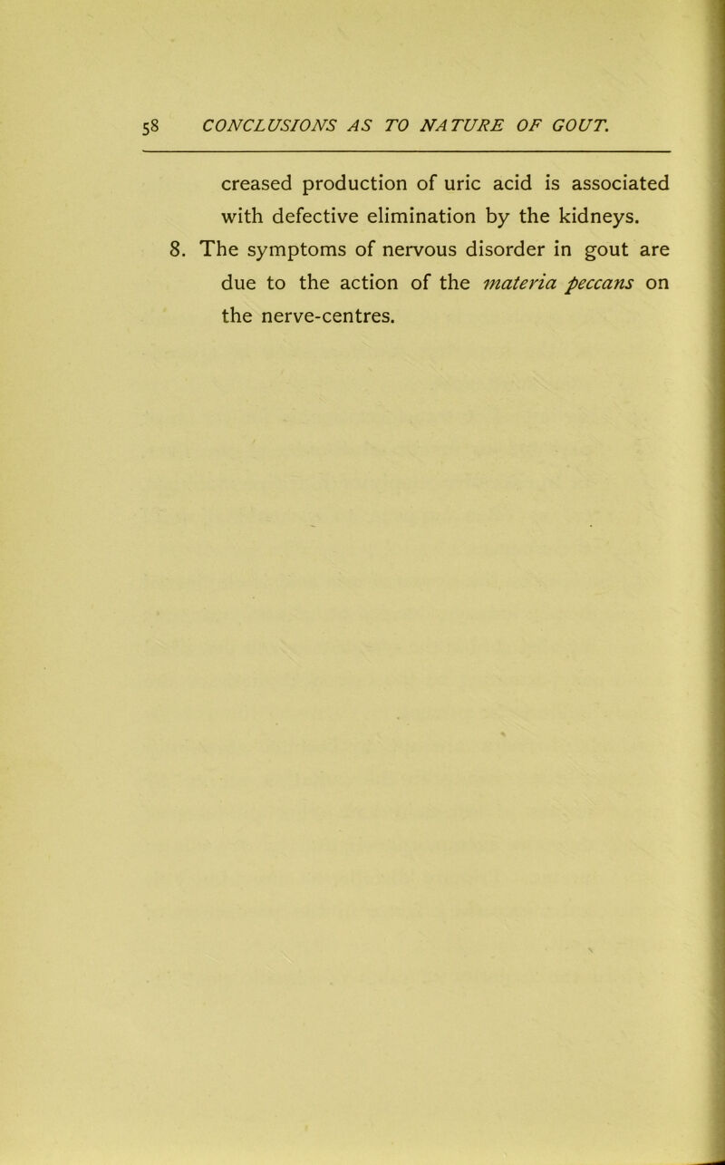 creased production of uric acid is associated with defective elimination by the kidneys. 8. The symptoms of nervous disorder in gout are due to the action of the materia peccans on the nerve-centres.