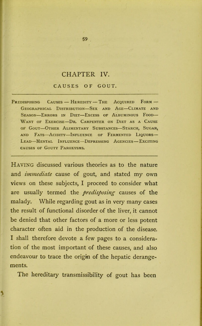 CHAPTER IV. CAUSES OF GOUT. Predisposing Causes — Heredity — The Acquired Form — Geographical Distribution—Sex and Age—Climate and Season—Errors in Diet—Excess of Albuminous Food— Want of Exercise—Dr. Carpenter on Diet as a Cause of Gout—Other Alimentary Substances—Starch, Sugar, and Fats—Acidity—Influence of Fermented Liquors— Lead—Mental Influence—Depressing Agencies — Exciting causes of Gouty Paroxysms. Having discussed various theories as to the nature and immediate cause of gout, and stated my own views on these subjects, I proceed to consider what are usually termed the predisposing causes of the malady. While regarding gout as in very many cases the result of functional disorder of the liver, it cannot be denied that other factors of a more or less potent character often aid in the production of the disease. I shall therefore devote a few pages to a considera- tion of the most important of these causes, and also endeavour to trace the origin of the hepatic derange- ments. The hereditary transmissibility of gout has been