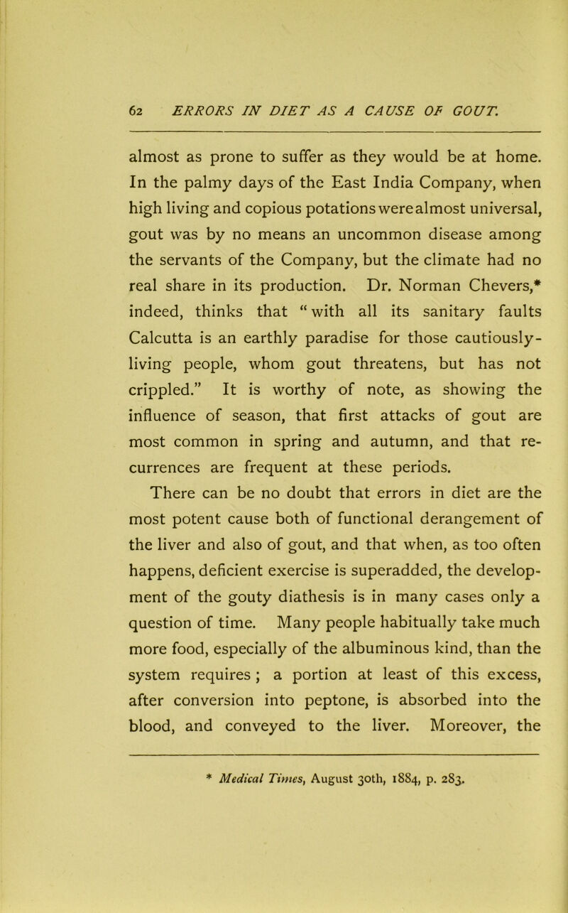 almost as prone to suffer as they would be at home. In the palmy days of the East India Company, when high living and copious potations were almost universal, gout was by no means an uncommon disease among the servants of the Company, but the climate had no real share in its production. Dr. Norman Chevers,* indeed, thinks that “ with all its sanitary faults Calcutta is an earthly paradise for those cautiously- living people, whom gout threatens, but has not crippled.” It is worthy of note, as showing the influence of season, that first attacks of gout are most common in spring and autumn, and that re- currences are frequent at these periods. There can be no doubt that errors in diet are the most potent cause both of functional derangement of the liver and also of gout, and that when, as too often happens, deficient exercise is superadded, the develop- ment of the gouty diathesis is in many cases only a question of time. Many people habitually take much more food, especially of the albuminous kind, than the system requires ; a portion at least of this excess, after conversion into peptone, is absorbed into the blood, and conveyed to the liver. Moreover, the * Medical Times, August 30th, 1884, p. 283.