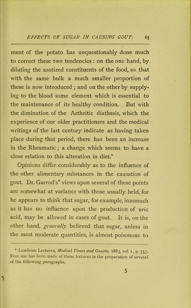 ment of the potato has unquestionably done much to correct these two tendencies : on the one hand, by diluting the azotized constituents of the food, so that with the same bulk a much smaller proportion of these is now introduced ; and on the other by supply- ing to the blood some element which is essential to the maintenance of its healthy condition. But with the diminution of the Arthritic diathesis, which the experience of our older practitioners and the medical writings of the last century indicate as having taken place during that period, there has been an increase in the Rheumatic ; a change which seems to have a close relation to this alteration in diet.” Opinions differ considerably as to the influence of the other alimentary substances in the causation of gout. Dr. Garrod’s* views upon several of these points are somewhat at variance with those usually held, for he appears to think that sugar, for example, inasmuch as it has no influence upon the production of uric acid, may be allowed in cases of gout. It is, on the other hand, generally believed that sugar, unless in the most moderate quantities, is almost poisonous to * Lumleian Lectures, Medical Times and Gazette, 1883, vol. i., p. 55?. Free use has been made of these lectures in the preparation of several of the following paragraphs. 5