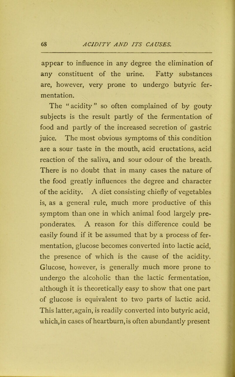 appear to influence in any degree the elimination of any constituent of the urine. Fatty substances are, however, very prone to undergo butyric fer- mentation. The “ acidity ” so often complained of by gouty subjects is the result partly of the fermentation of food and partly of the increased secretion of gastric juice. The most obvious symptoms of this condition are a sour taste in the mouth, acid eructations, acid reaction of the saliva, and sour odour of the breath. There is no doubt that in many cases the nature of the food greatly influences the degree and character of the acidity. A diet consisting chiefly of vegetables is, as a general rule, much more productive of this symptom than one in which animal food largely pre- ponderates. A reason for this difference could be easily found if it be assumed that by a process of fer- mentation, glucose becomes converted into lactic acid, the presence of which is the cause of the acidity. Glucose, however, is generally much more prone to undergo the alcoholic than the lactic fermentation, although it is theoretically easy to show that one part of glucose is equivalent to two parts of lactic acid. This latter,again, is readily converted into butyric acid, which, in cases of heartburn, is often abundantly present