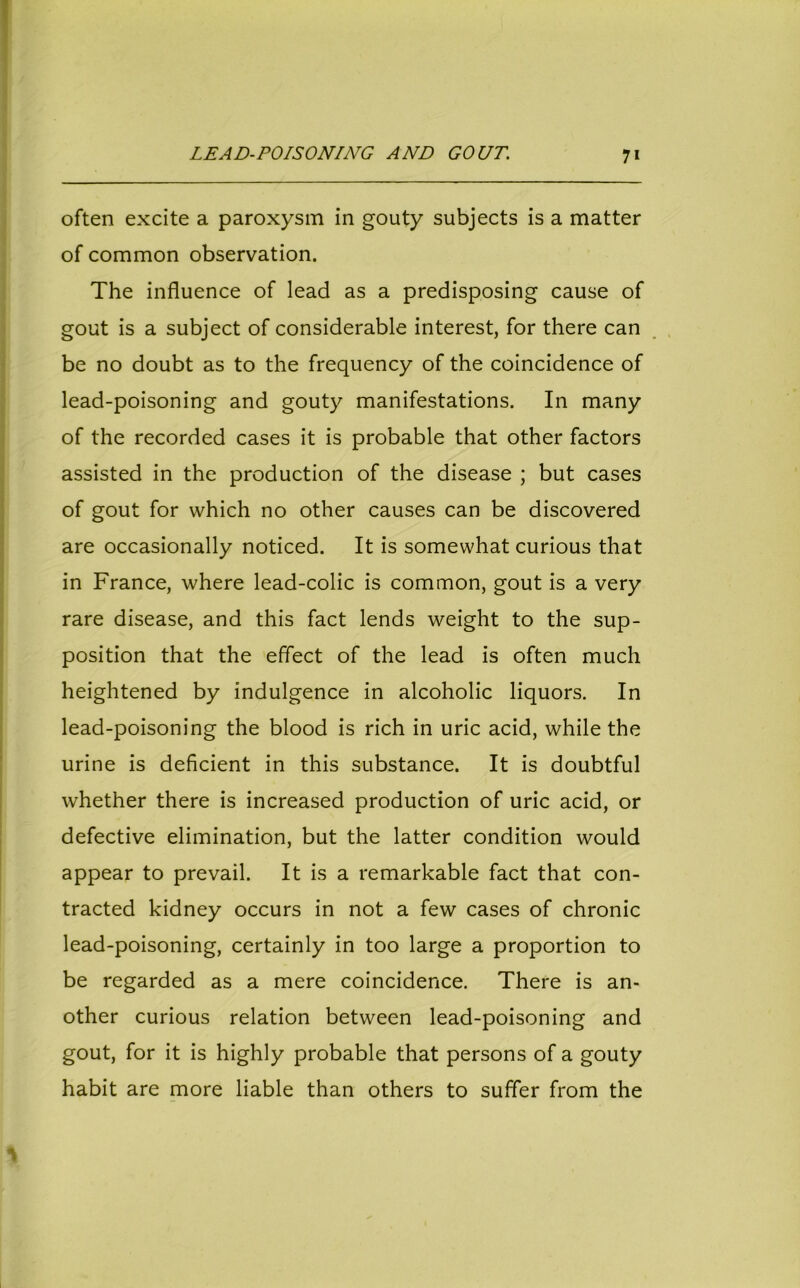 LEAD-POISONING AND GOUT. 7* often excite a paroxysm in gouty subjects is a matter of common observation. The influence of lead as a predisposing cause of gout is a subject of considerable interest, for there can be no doubt as to the frequency of the coincidence of lead-poisoning and gouty manifestations. In many of the recorded cases it is probable that other factors assisted in the production of the disease ; but cases of gout for which no other causes can be discovered are occasionally noticed. It is somewhat curious that in France, where lead-colic is common, gout is a very rare disease, and this fact lends weight to the sup- position that the effect of the lead is often much heightened by indulgence in alcoholic liquors. In lead-poisoning the blood is rich in uric acid, while the urine is deficient in this substance. It is doubtful whether there is increased production of uric acid, or defective elimination, but the latter condition would appear to prevail. It is a remarkable fact that con- tracted kidney occurs in not a few cases of chronic lead-poisoning, certainly in too large a proportion to be regarded as a mere coincidence. There is an- other curious relation between lead-poisoning and gout, for it is highly probable that persons of a gouty habit are more liable than others to suffer from the