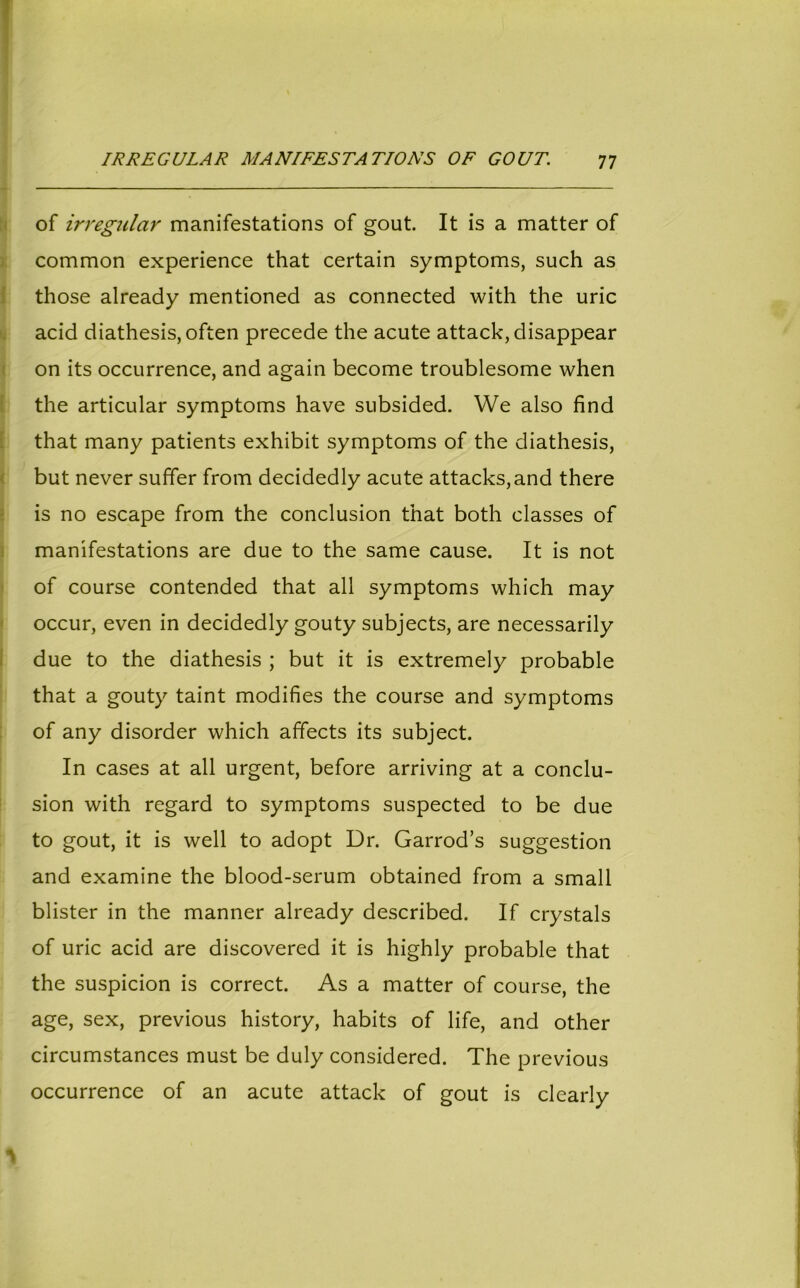 of irregular manifestations of gout. It is a matter of common experience that certain symptoms, such as those already mentioned as connected with the uric acid diathesis, often precede the acute attack, disappear on its occurrence, and again become troublesome when the articular symptoms have subsided. We also find that many patients exhibit symptoms of the diathesis, but never suffer from decidedly acute attacks,and there is no escape from the conclusion that both classes of manifestations are due to the same cause. It is not of course contended that all symptoms which may occur, even in decidedly gouty subjects, are necessarily due to the diathesis ; but it is extremely probable that a gouty taint modifies the course and symptoms of any disorder which affects its subject. In cases at all urgent, before arriving at a conclu- sion with regard to symptoms suspected to be due to gout, it is well to adopt Dr. Garrod’s suggestion and examine the blood-serum obtained from a small blister in the manner already described. If crystals of uric acid are discovered it is highly probable that the suspicion is correct. As a matter of course, the age, sex, previous history, habits of life, and other circumstances must be duly considered. The previous occurrence of an acute attack of gout is clearly