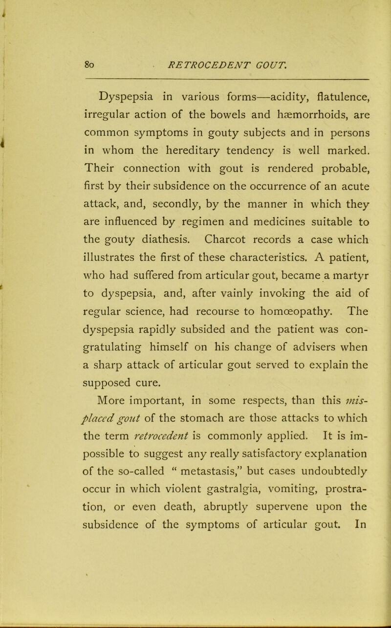 Dyspepsia in various forms—acidity, flatulence, irregular action of the bowels and haemorrhoids, are common symptoms in gouty subjects and in persons in whom the hereditary tendency is well marked. Their connection with gout is rendered probable, first by their subsidence on the occurrence of an acute attack, and, secondly, by the manner in which they are influenced by regimen and medicines suitable to the gouty diathesis. Charcot records a case which illustrates the first of these characteristics. A patient, who had suffered from articular gout, became a martyr to dyspepsia, and, after vainly invoking the aid of regular science, had recourse to homoeopathy. The dyspepsia rapidly subsided and the patient was con- gratulating himself on his change of advisers when a sharp attack of articular gout served to explain the supposed cure. More important, in some respects, than this mis- placed goict of the stomach are those attacks to which the term retrocedent is commonly applied. It is im- possible to suggest any really satisfactory explanation of the so-called “ metastasis,” but cases undoubtedly occur in which violent gastralgia, vomiting, prostra- tion, or even death, abruptly supervene upon the subsidence of the symptoms of articular gout. In