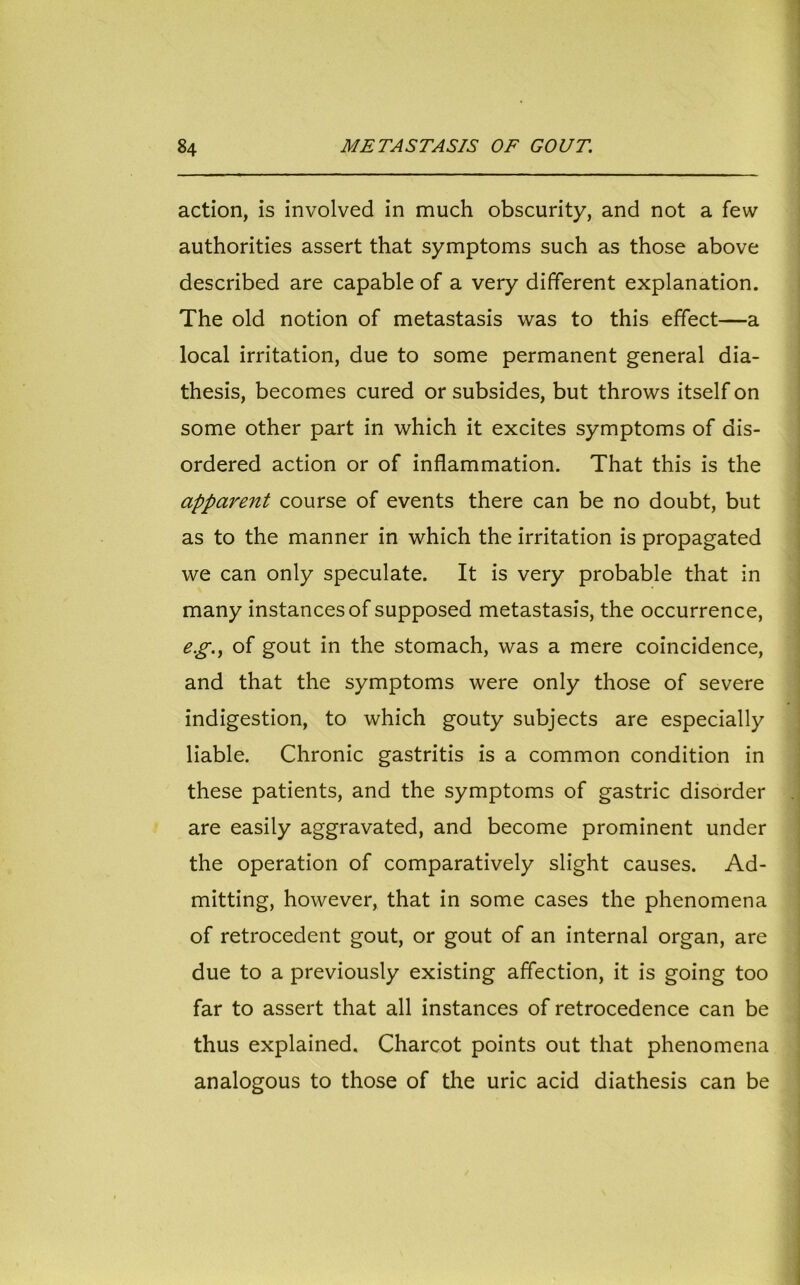 action, is involved in much obscurity, and not a few authorities assert that symptoms such as those above described are capable of a very different explanation. The old notion of metastasis was to this effect—a local irritation, due to some permanent general dia- thesis, becomes cured or subsides, but throws itself on some other part in which it excites symptoms of dis- ordered action or of inflammation. That this is the apparent course of events there can be no doubt, but as to the manner in which the irritation is propagated we can only speculate. It is very probable that in many instances of supposed metastasis, the occurrence, eg., of gout in the stomach, was a mere coincidence, and that the symptoms were only those of severe indigestion, to which gouty subjects are especially liable. Chronic gastritis is a common condition in these patients, and the symptoms of gastric disorder are easily aggravated, and become prominent under the operation of comparatively slight causes. Ad- mitting, however, that in some cases the phenomena of retrocedent gout, or gout of an internal organ, are due to a previously existing affection, it is going too far to assert that all instances of retrocedence can be thus explained. Charcot points out that phenomena analogous to those of the uric acid diathesis can be