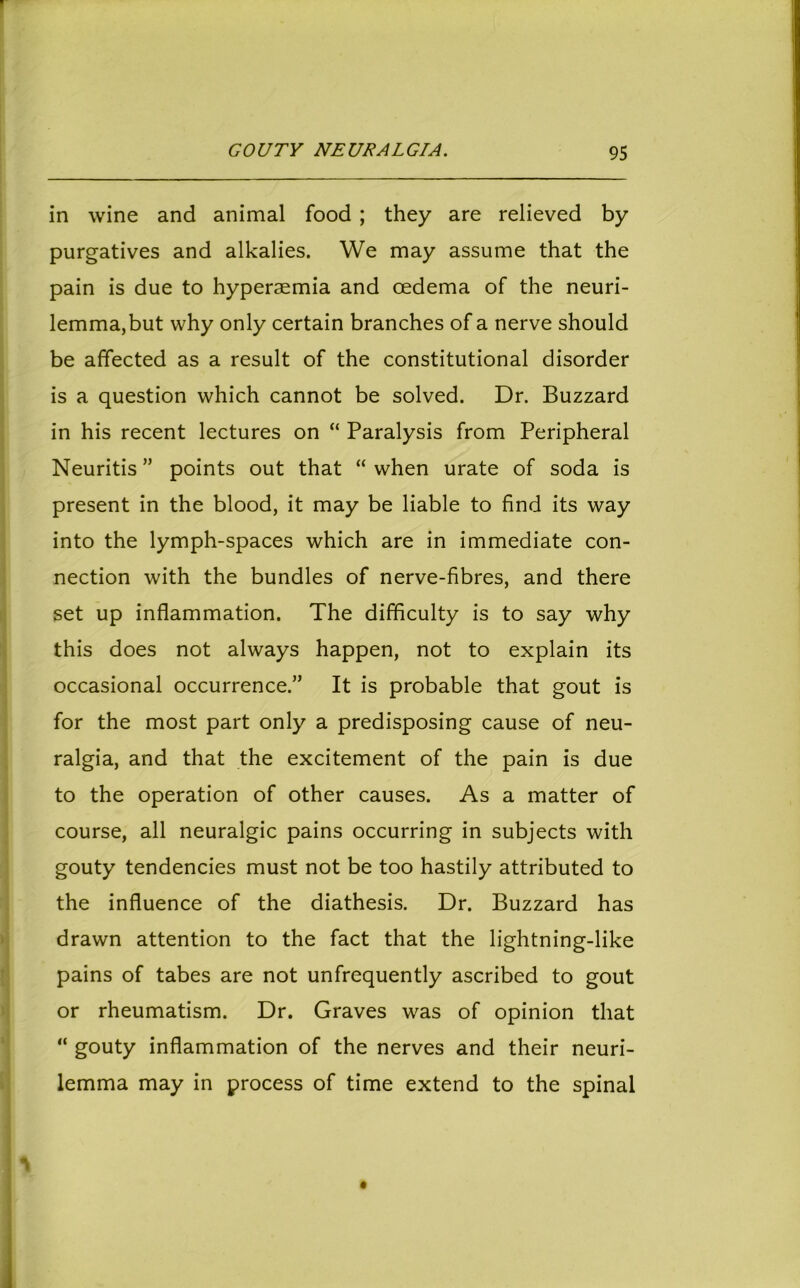 in wine and animal food ; they are relieved by purgatives and alkalies. We may assume that the pain is due to hyperaemia and oedema of the neuri- lemma,but why only certain branches of a nerve should be affected as a result of the constitutional disorder is a question which cannot be solved. Dr. Buzzard in his recent lectures on “ Paralysis from Peripheral Neuritis ” points out that “ when urate of soda is present in the blood, it may be liable to find its way into the lymph-spaces which are in immediate con- nection with the bundles of nerve-fibres, and there set up inflammation. The difficulty is to say why this does not always happen, not to explain its occasional occurrence.” It is probable that gout is for the most part only a predisposing cause of neu- ralgia, and that the excitement of the pain is due to the operation of other causes. As a matter of course, all neuralgic pains occurring in subjects with gouty tendencies must not be too hastily attributed to the influence of the diathesis. Dr. Buzzard has drawn attention to the fact that the lightning-like pains of tabes are not unfrequently ascribed to gout or rheumatism. Dr. Graves was of opinion that “ gouty inflammation of the nerves and their neuri- lemma may in process of time extend to the spinal