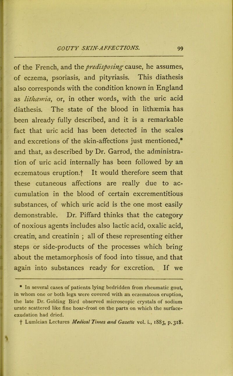 of the French, and thepredisposing cause, he assumes, of eczema, psoriasis, and pityriasis. This diathesis also corresponds with the condition known in England as lithcemia, or, in other words, with the uric acid diathesis. The state of the blood in lithsemia has been already fully described, and it is a remarkable fact that uric acid has been detected in the scales and excretions of the skin-affections just mentioned,* and that, as described by Dr. Garrod, the administra- tion of uric acid internally has been followed by an eczematous eruption.f It would therefore seem that these cutaneous affections are really due to ac- cumulation in the blood of certain excrementitious substances, of which uric acid is the one most easily demonstrable. Dr. Piffard thinks that the category of noxious agents includes also lactic acid, oxalic acid, creatin, and creatinin ; all of these representing either ! steps or side-products of the processes which bring about the metamorphosis of food into tissue, and that again into substances ready for excretion. If we * In several cases of patients lying bedridden from rheumatic gout, in whom one or both legs were covered with an eczematous eruption, the late Dr. Golding Bird observed microscopic crystals of sodium urate scattered like fine hoar-frost on the parts on which the surface- exudation had dried. f Lumleian Lectures Medical Times and Gazette vol. i., 1883, p.318.