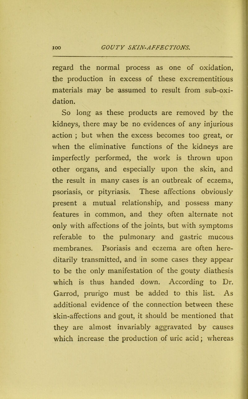 regard the normal process as one of oxidation, the production in excess of these excrementitious materials may be assumed to result from sub-oxi- dation. So long as these products are removed by the kidneys, there may be no evidences of any injurious action ; but when the excess becomes too great, or when the eliminative functions of the kidneys are imperfectly performed, the work is thrown upon other organs, and especially upon the skin, and the result in many cases is an outbreak of eczema, psoriasis, or pityriasis. These affections obviously present a mutual relationship, and possess many features in common, and they often alternate not only with affections of the joints, but with symptoms referable to the pulmonary and gastric mucous membranes. Psoriasis and eczema are often here- ditarily transmitted, and in some cases they appear to be the only manifestation of the gouty diathesis which is thus handed down. According to Dr. Garrod, prurigo must be added to this list. As additional evidence of the connection between these skin-affections and gout, it should be mentioned that they are almost invariably aggravated by causes which increase the production of uric acid; whereas