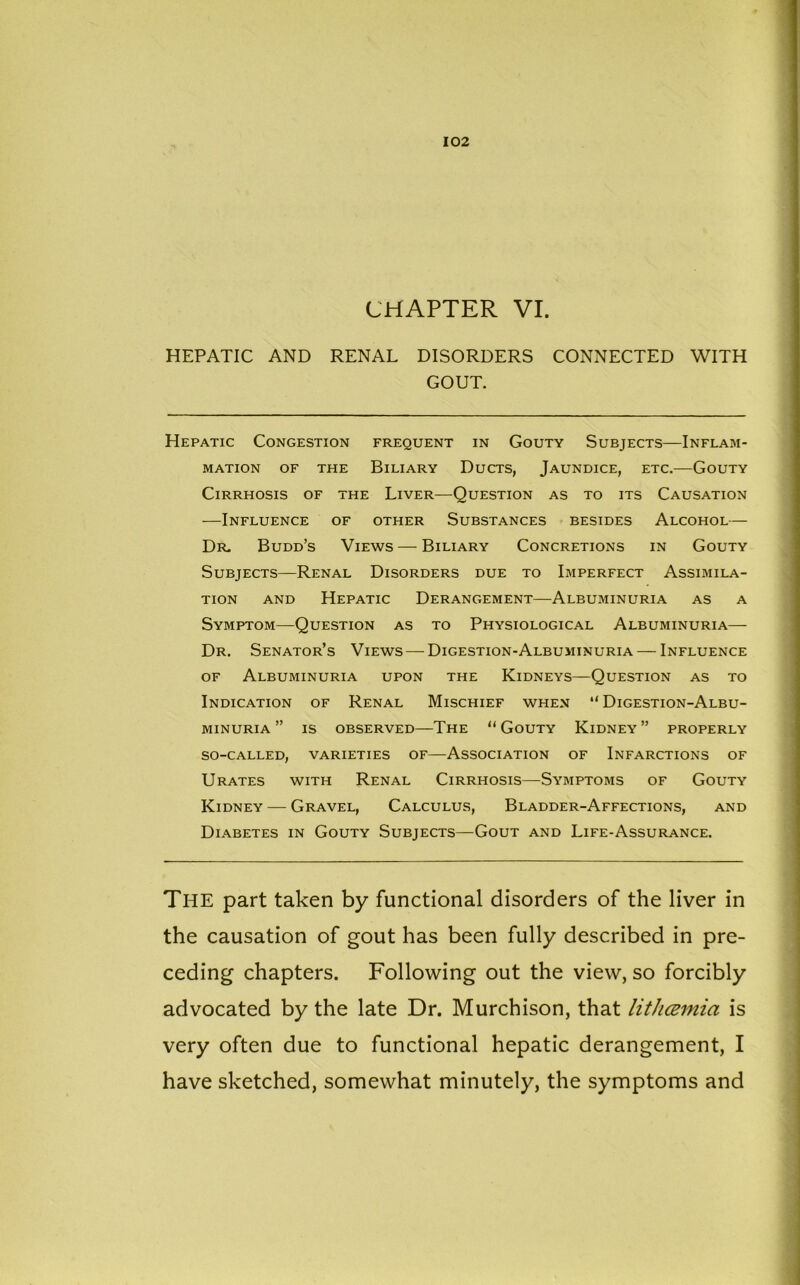 CHAPTER VI. HEPATIC AND RENAL DISORDERS CONNECTED WITH GOUT. Hepatic Congestion frequent in Gouty Subjects—Inflam- mation of the Biliary Ducts, Jaundice, etc.—Gouty Cirrhosis of the Liver—Question as to its Causation —Influence of other Substances besides Alcohol— Dr. Budd’s Views — Biliary Concretions in Gouty Subjects—Renal Disorders due to Imperfect Assimila- tion and Hepatic Derangement—Albuminuria as a Symptom—Question as to Physiological Albuminuria- Dr. Senator’s Views — Digestion-Albuminuria — Influence of Albuminuria upon the Kidneys—Question as to Indication of Renal Mischief when “Digestion-Albu- minuria ” IS OBSERVED—THE “ GOUTY KlDNEY ” PROPERLY SO-CALLED, VARIETIES OF—ASSOCIATION OF INFARCTIONS OF Urates with Renal Cirrhosis—Symptoms of Gouty Kidney — Gravel, Calculus, Bladder-Affections, and Diabetes in Gouty Subjects—Gout and Life-Assurance. The part taken by functional disorders of the liver in the causation of gout has been fully described in pre- ceding chapters. Following out the view, so forcibly advocated by the late Dr. Murchison, that lithcemia is very often due to functional hepatic derangement, I have sketched, somewhat minutely, the symptoms and