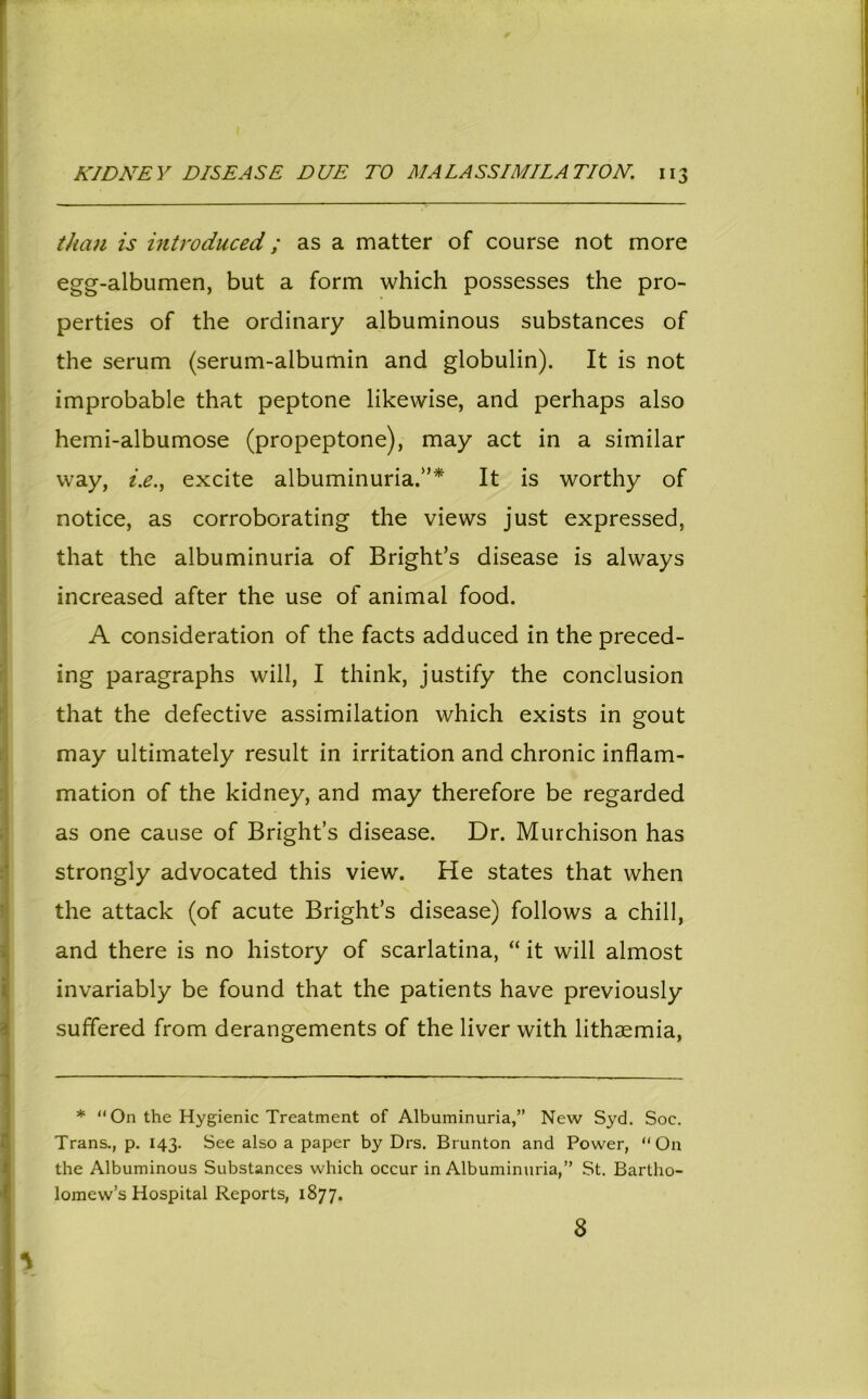 than is introduced; as a matter of course not more egg-albumen, but a form which possesses the pro- perties of the ordinary albuminous substances of the serum (serum-albumin and globulin). It is not improbable that peptone likewise, and perhaps also hemi-albumose (propeptone), may act in a similar way, i.e., excite albuminuria.”* It is worthy of notice, as corroborating the views just expressed, that the albuminuria of Bright’s disease is always increased after the use of animal food. A consideration of the facts adduced in the preced- ing paragraphs will, I think, justify the conclusion that the defective assimilation which exists in gout may ultimately result in irritation and chronic inflam- mation of the kidney, and may therefore be regarded as one cause of Bright’s disease. Dr. Murchison has strongly advocated this view. He states that when the attack (of acute Bright’s disease) follows a chill, and there is no history of scarlatina, “ it will almost invariably be found that the patients have previously suffered from derangements of the liver with lithaemia, * “ On the Hygienic Treatment of Albuminuria,” New Syd. Soe. Trans., p. 143. See also a paper by Drs. Brunton and Power, “On the Albuminous Substances which occur in Albuminuria,” St. Bartho- lomew’s Hospital Reports, 1877. 8