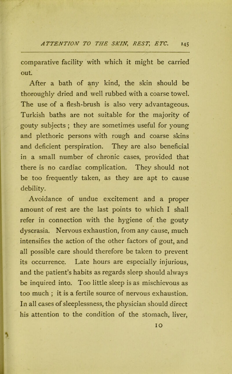 comparative facility with which it might be carried out. After a bath of any kind, the skin should be thoroughly dried and well rubbed with a coarse towel. The use of a flesh-brush is also very advantageous. Turkish baths are not suitable for the majority of gouty subjects ; they are sometimes useful for young and plethoric persons with rough and coarse skins and deficient perspiration. They are also beneficial in a small number of chronic cases, provided that there is no cardiac complication. They should not be too frequently taken, as they are apt to cause debility. Avoidance of undue excitement and a proper amount of rest are the last points to which I shall refer in connection with the hygiene of the gouty dyscrasia. Nervous exhaustion, from any cause, much intensifies the action of the other factors of gout, and all possible care should therefore be taken to prevent its occurrence. Late hours are especially injurious, and the patient’s habits as regards sleep should always be inquired into. Too little sleep is as mischievous as too much ; it is a fertile source of nervous exhaustion. In all cases of sleeplessness, the physician should direct his attention to the condition of the stomach, liver, 10