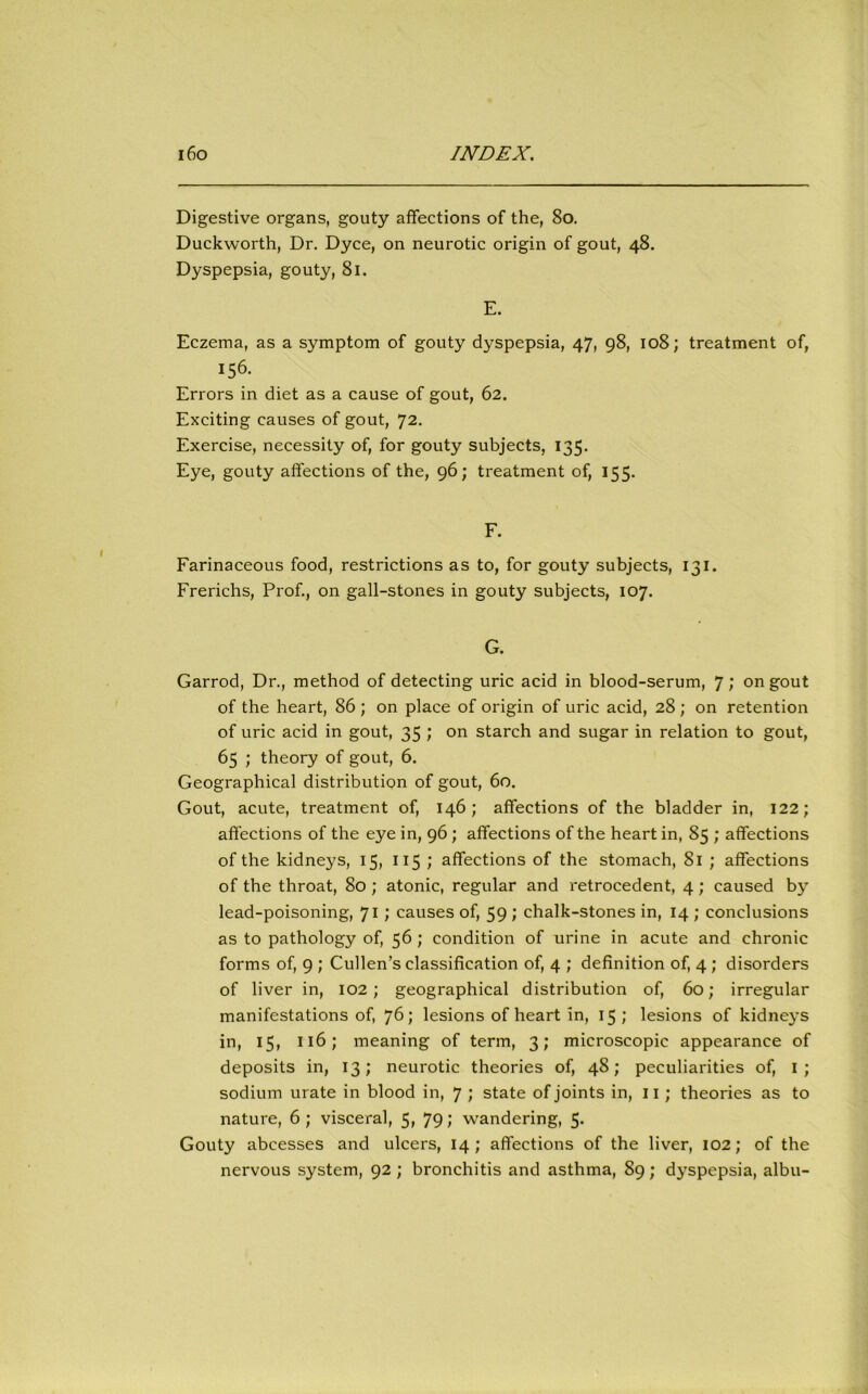 Digestive organs, gouty affections of the, 80. Duckworth, Dr. Dyce, on neurotic origin of gout, 48. Dyspepsia, gouty, 81. E. Eczema, as a symptom of gouty dyspepsia, 47, 98, 108; treatment of, 156- Errors in diet as a cause of gout, 62. Exciting causes of gout, 72. Exercise, necessity of, for gouty subjects, 135. Eye, gouty affections of the, 96; treatment of, 155. F. Farinaceous food, restrictions as to, for gouty subjects, 131. Frerichs, Prof., on gall-stones in gouty subjects, 107. G. Garrod, Dr., method of detecting uric acid in blood-serum, 7; on gout of the heart, 86 ; on place of origin of uric acid, 28 ; on retention of uric acid in gout, 35 ; on starch and sugar in relation to gout, 65 ; theory of gout, 6. Geographical distribution of gout, 60. Gout, acute, treatment of, 146; affections of the bladder in, 122; affections of the eye in, 96 ; affections of the heart in, 85 ; affections of the kidneys, 15, 115 ; affections of the stomach, 81 ; affections of the throat, 80 ; atonic, regular and retrocedent, 4 ; caused by lead-poisoning, 71; causes of, 59 ; chalk-stones in, 14 ; conclusions as to pathology of, 56; condition of urine in acute and chronic forms of, 9 ; Cullen’s classification of, 4 ; definition of, 4; disorders of liver in, 102; geographical distribution of, 60; irregular manifestations of, 76; lesions of heart in, 15; lesions of kidneys in, 15, 116; meaning of term, 3; microscopic appearance of deposits in, 13; neurotic theories of, 48; peculiarities of, 1; sodium urate in blood in, 7 ; state of joints in, 11; theories as to nature, 6 ; visceral, 5, 79; wandering, 5- Gouty abcesses and ulcers, 14; affections of the liver, 102; of the nervous system, 92; bronchitis and asthma, 89; dyspepsia, albu-