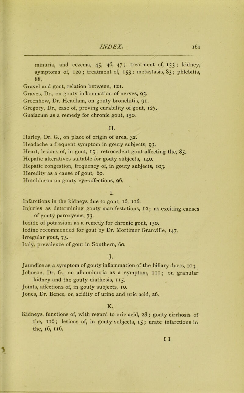 minuria, and eczema, 45, 46, 47; treatment of, 153; kidney, symptoms of, 120 ; treatment of, 153 ; metastasis, 83 ; phlebitis, 88. Gravel and gout, relation between, 121. Graves, Dr., on gouty inflammation of nerves, 95. Greenhow, Dr. Headlam, on gouty bronchitis, 91. Gregory, Dr., case of, proving curability of gout, 127. Guaiacum as a remedy for chronic gout, 150. H. Harley, Dr. G., on place of origin of urea, 32. Headache a frequent symptom in gouty subjects, 93. Heart, lesions of, in gout, 15 ; retrocedent gout affecting the, 85. Hepatic alteratives suitable for gouty subjects, 140. Hepatic congestion, frequency of, in gouty subjects, 103. Heredity as a cause of gout, 60. Hutchinson on gouty eye-affections, 96. I. Infarctions in the kidneys due to gout, 16, 116. Injuries as determining gouty manifestations, 12; as exciting causes of gouty paroxysms, 73. Iodide of potassium as a remedy for chronic gout, 150. Iodine recommended for gout by Dr. Mortimer Granville, 147. Irregular gout, 75. Italy, prevalence of gout in Southern, 60. J. Jaundice as a symptom of gouty inflammation of the biliary ducts, 104. Johnson, Dr. G., on albuminuria as a symptom, III; on granular kidney and the gouty diathesis, 115. Joints, affections of, in gouty subjects, 10. Jones, Dr. Bence, on acidity of urine and uric acid, 26. K. Kidneys, functions of, with regard to uric acid, 28 ; gouty cirrhosis of the, 116; lesions of, in gouty subjects, 15; urate infarctions in the, 16, 116.