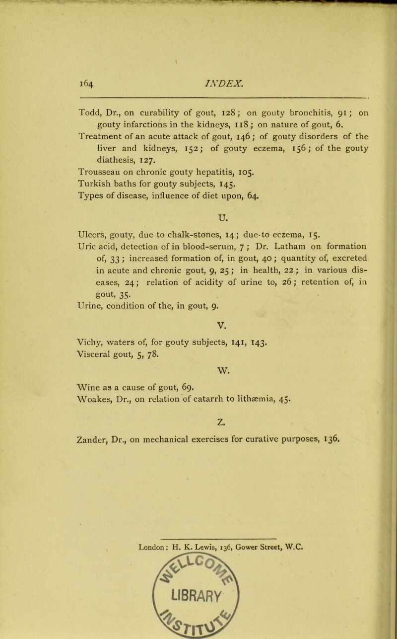 ^ • \ 164 IXDEX. Todd, Dr., on curability of gout, 128; on gouty bronchitis, 91; on gouty infarctions in the kidneys, 118 ; on nature of gout, 6. Treatment of an acute attack of gout, 146; of gouty disorders of the liver and kidneys, 152; of gouty eczema, 156; of the gouty diathesis, 127. Trousseau on chronic gouty hepatitis, 105. Turkish baths for gouty subjects, 145. Types of disease, influence of diet upon, 64. U. Ulcers, gouty, due to chalk-stones, 14; due-to eczema, 15. Uric acid, detection of in blood-serum, 7 ; Dr. Latham on formation of, 33 ; increased formation of, in gout, 40 ; quantity of, excreted in acute and chronic gout, 9, 25 ; in health, 22 ; in various dis- eases, 24; relation of acidity of urine to, 26; retention of, in gout, 35. Urine, condition of the, in gout, 9. V. Vichy, waters of, for gouty subjects, 141, 143. Visceral gout, 5, 78. W. Wine as a cause of gout, 69. Woakes, Dr., on relation of catarrh to lithaemia, 45. Z. Zander, Dr., on mechanical exercises for curative purposes, 136. London: H. K. Lewis, 136, Gower Street, W.C.