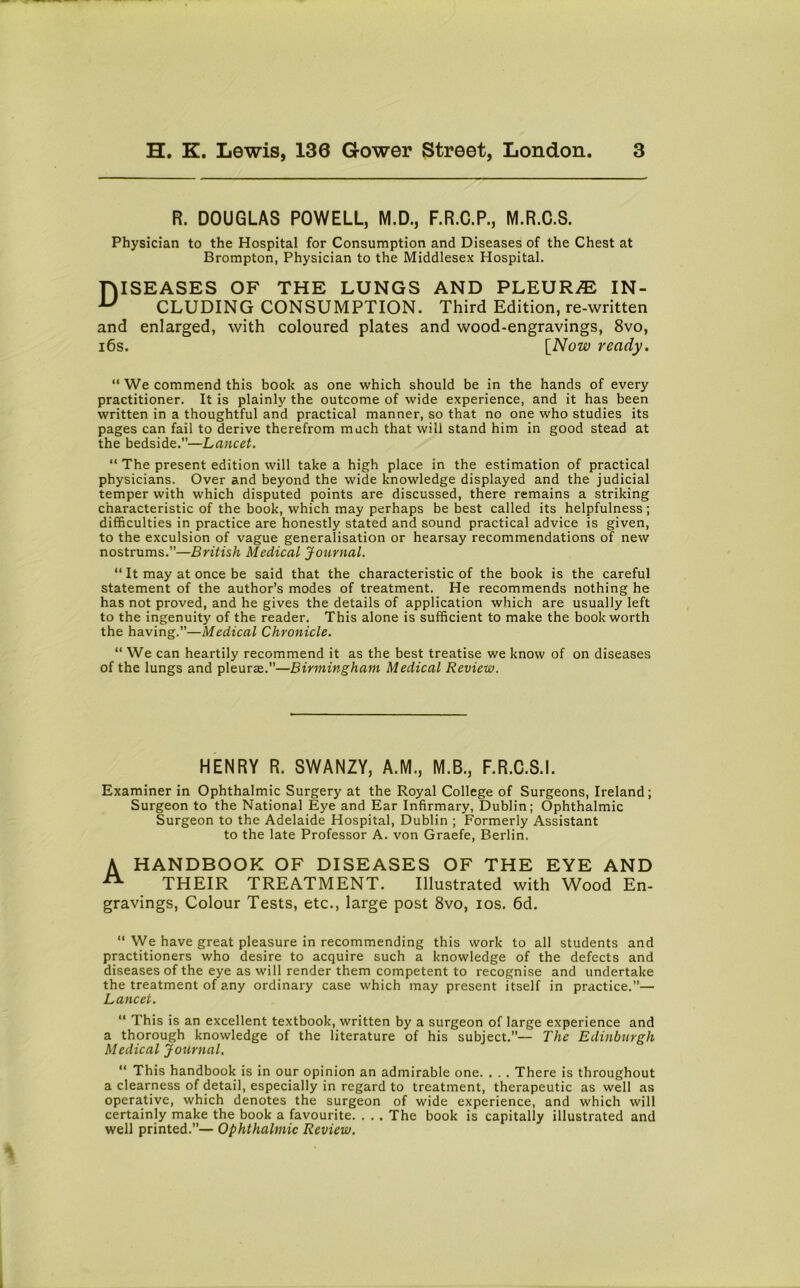 R. DOUGLAS POWELL, M.D., F.R.C.P., M.R.C.S. Physician to the Hospital for Consumption and Diseases of the Chest at Brompton, Physician to the Middlesex Hospital. niSEASES OF THE LUNGS AND PLEURA IN- u CLUDING CONSUMPTION. Third Edition, re-written and enlarged, with coloured plates and wood-engravings, 8vo, 16s. [Now ready. “ We commend this book as one which should be in the hands of every practitioner. It is plainly the outcome of wide experience, and it has been written in a thoughtful and practical manner, so that no one who studies its pages can fail to derive therefrom much that will stand him in good stead at the bedside.”—Lancet. “ The present edition will take a high place in the estimation of practical physicians. Over and beyond the wide knowledge displayed and the judicial temper with which disputed points are discussed, there remains a striking characteristic of the book, which may perhaps be best called its helpfulness; difficulties in practice are honestly stated and sound practical advice is given, to the exculsion of vague generalisation or hearsay recommendations of new nostrums.”—British Medical Journal. “ It may at once be said that the characteristic of the book is the careful statement of the author’s modes of treatment. He recommends nothing he has not proved, and he gives the details of application which are usually left to the ingenuity of the reader. This alone is sufficient to make the book worth the having.”—Medical Chronicle. “ We can heartily recommend it as the best treatise we know of on diseases of the lungs and pleurae.”—Birmingham Medical Review. HENRY R. SWANZY, A.M., M.B., F.R.C.S.I. Examiner in Ophthalmic Surgery at the Royal College of Surgeons, Ireland; Surgeon to the National Eye and Ear Infirmary, Dublin; Ophthalmic Surgeon to the Adelaide Hospital, Dublin ; Formerly Assistant to the late Professor A. von Graefe, Berlin. A HANDBOOK OF DISEASES OF THE EYE AND THEIR TREATMENT. Illustrated with Wood En- gravings, Colour Tests, etc., large post 8vo, ios. 6d. “ We have great pleasure in recommending this work to all students and practitioners who desire to acquire such a knowledge of the defects and diseases of the eye as will render them competent to recognise and undertake the treatment of any ordinary case which may present itself in practice.”— Lancet. “ This is an excellent textbook, written by a surgeon of large experience and a thorough knowledge of the literature of his subject.”— The Edinburgh Medical Journal, “ This handbook is in our opinion an admirable one. . . . There is throughout a clearness of detail, especially in regard to treatment, therapeutic as well as operative, which denotes the surgeon of wide experience, and which will certainly make the book a favourite. . . . The book is capitally illustrated and well printed.”— Ophthalmic Review.