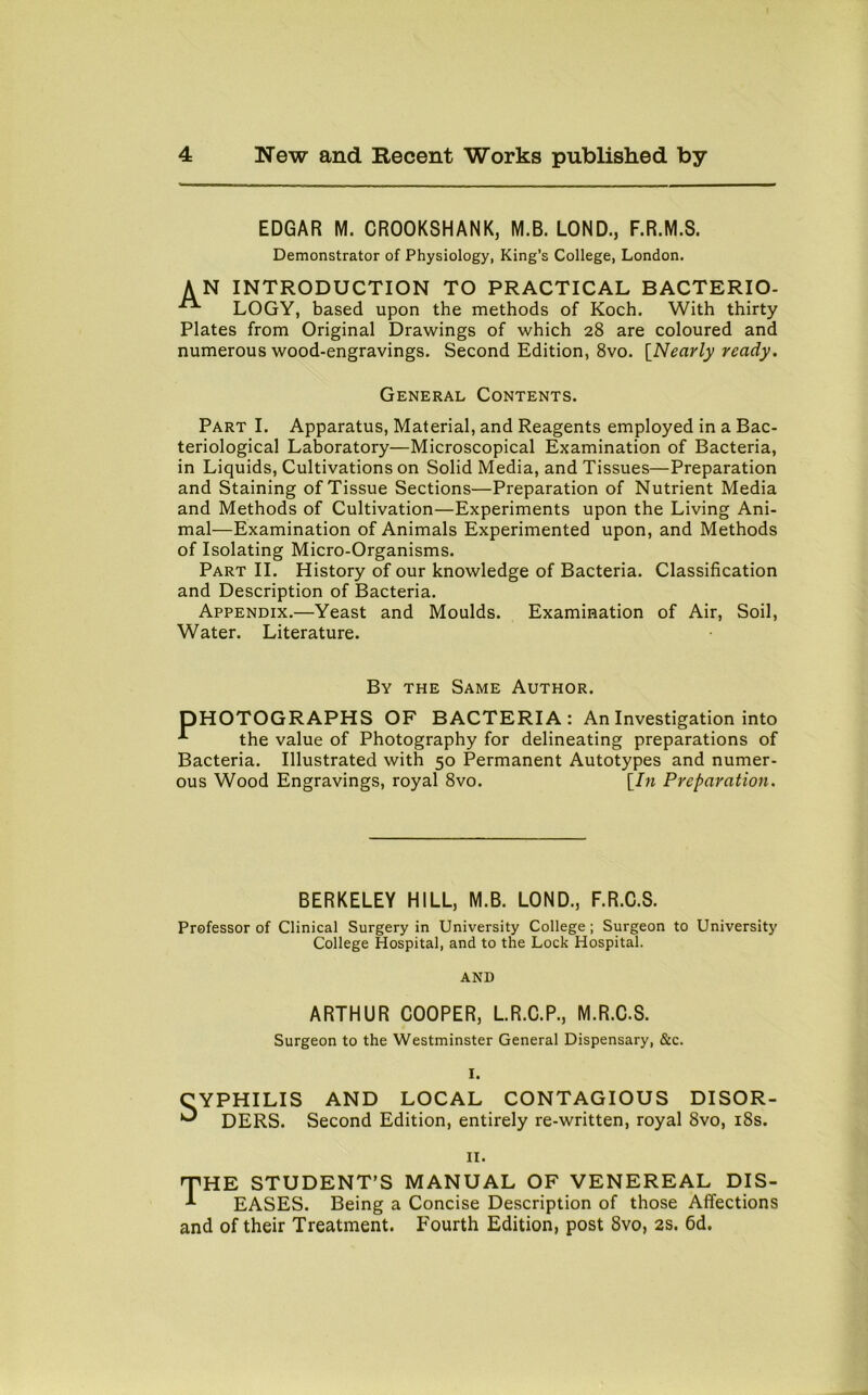 EDGAR M. CROOKSHANK, M.B. LOND., F.R.M.S. Demonstrator of Physiology, King’s College, London. AN INTRODUCTION TO PRACTICAL BACTERIO- LOGY, based upon the methods of Koch. With thirty Plates from Original Drawings of which 28 are coloured and numerous wood-engravings. Second Edition, 8vo. [Nearly ready. General Contents. Part I. Apparatus, Material, and Reagents employed in a Bac- teriological Laboratory—Microscopical Examination of Bacteria, in Liquids, Cultivations on Solid Media, and Tissues—Preparation and Staining of Tissue Sections—Preparation of Nutrient Media and Methods of Cultivation—Experiments upon the Living Ani- mal—Examination of Animals Experimented upon, and Methods of Isolating Micro-Organisms. Part II. History of our knowledge of Bacteria. Classification and Description of Bacteria. Appendix.—Yeast and Moulds. Examination of Air, Soil, Water. Literature. By the Same Author. DHOTOGRAPHS OF BACTERIA: An Investigation into the value of Photography for delineating preparations of Bacteria. Illustrated with 50 Permanent Autotypes and numer- ous Wood Engravings, royal 8vo. [In Preparation. BERKELEY HILL, M.B. LOND., F.R.C.S. Professor of Clinical Surgery in University College ; Surgeon to University College Hospital, and to the Lock Hospital. AND ARTHUR COOPER, L.R.C.P., M.R.C.S. Surgeon to the Westminster General Dispensary, &c. I. CYPHILIS AND LOCAL CONTAGIOUS DISOR- ^ DERS. Second Edition, entirely re-written, royal 8vo, 18s. 11. THE STUDENT’S MANUAL OF VENEREAL DIS- *■ EASES. Being a Concise Description of those Affections and of their Treatment. Fourth Edition, post 8vo, 2s. 6d.