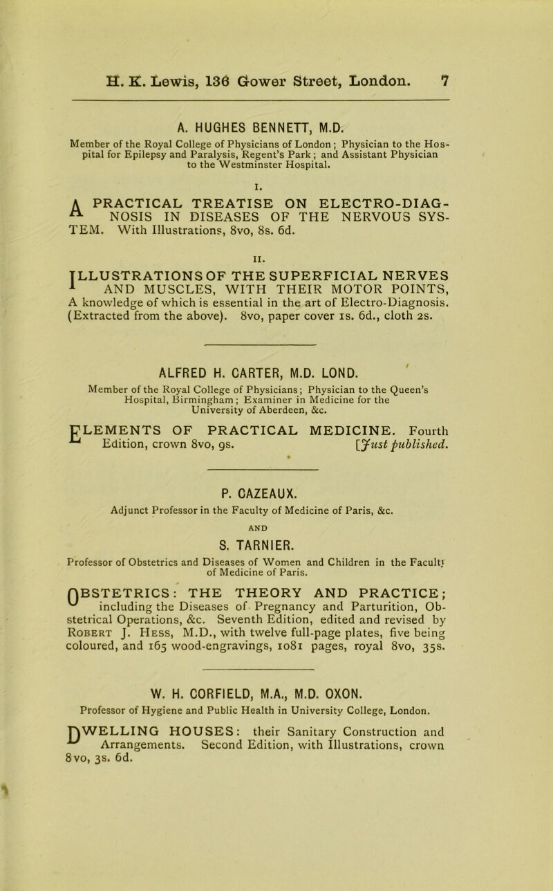 A. HUGHES BENNETT, M.D. Member of the Royal College of Physicians of London ; Physician to the Hos pital for Epilepsy and Paralysis, Regent’s Park ; and Assistant Physician to the Westminster Hospital. I. A PRACTICAL TREATISE ON ELECTRO-DI AG- A NOSIS IN DISEASES OF THE NERVOUS SYS- TEM. With Illustrations, 8vo, 8s. 6d. ii. ILLUSTRATIONS OF THE SUPERFICIAL NERVES 1 AND MUSCLES, WITH THEIR MOTOR POINTS, A knowledge of which is essential in the art of Electro-Diagnosis. (Extracted from the above). 8vo, paper cover is. 6d., cloth 2S. ALFRED H. CARTER, M.D. LOND. Member of the Royal College of Physicians; Physician to the Queen’s Hospital, Birmingham; Examiner in Medicine for the University of Aberdeen, &c. ELEMENTS OF PRACTICAL MEDICINE. Fourth ^ Edition, crown 8vo, gs. [Just published. P. CAZEAUX. Adjunct Professor in the Faculty of Medicine of Paris, &c. AND S. TARNIER. Professor of Obstetrics and Diseases of Women and Children in the Faculty of Medicine of Paris. QBSTETRICS: THE THEORY AND PRACTICE; including the Diseases of Pregnancy and Parturition, Ob- stetrical Operations, &c. Seventh Edition, edited and revised by Robert J. Hess, M.D., with twelve full-page plates, five being coloured, and 165 wood-engravings, 1081 pages, royal 8vo, 35s. W. H. CORFIELD, M.A., M.D. OXON. Professor of Hygiene and Public Health in University College, London. TYWELLING HOUSES: their Sanitary Construction and Arrangements. Second Edition, with Illustrations, crown 8vo, 3s. 6d.