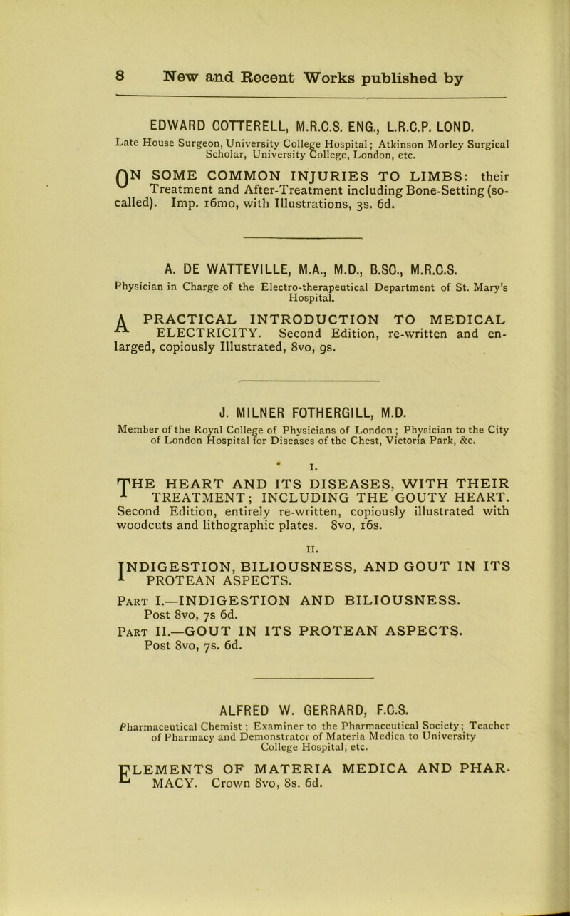EDWARD COTTERELL, M.R.C.S. ENG., L.R.C.P. LOND. Late House Surgeon, University College Hospital; Atkinson Morley Surgical Scholar, University College, London, etc. QN SOME COMMON INJURIES TO LIMBS: their Treatment and After-Treatment including Bone-Setting (so- called). Imp. i6mo, with Illustrations, 3s. 6d. A. DE WATTEVILLE, M.A., M.D., B.SC., M.R.C.S. Physician in Charge of the Electro-therapeutical Department of St. Mary’s Hospital. A PRACTICAL INTRODUCTION TO MEDICAL ELECTRICITY. Second Edition, re-written and en- larged, copiously Illustrated, 8vo, gs. J. MILNER FOTHERGILL, M.D. Member of the Royal College of Physicians of London ; Physician to the City of London Hospital for Diseases of the Chest, Victoria Park, &c. * I. THE HEART AND ITS DISEASES, WITH THEIR 1 TREATMENT; INCLUDING THE GOUTY HEART. Second Edition, entirely re-written, copiously illustrated with woodcuts and lithographic plates. 8vo, 16s. 11. INDIGESTION, BILIOUSNESS, AND GOUT IN ITS 1 PROTEAN ASPECTS. Part I.—INDIGESTION AND BILIOUSNESS. Post 8vo, 7s 6d. Part II.—GOUT IN ITS PROTEAN ASPECTS. Post 8vo, 7s. 6d. ALFRED W. GERRARD, F.C.S. Pharmaceutical Chemist ; Examiner to the Pharmaceutical Society; Teacher of Pharmacy and Demonstrator of Materia Medica to University College Hospital; etc. Elements of materia medica and phar- macy. Crown 8vo, 8s. 6d.