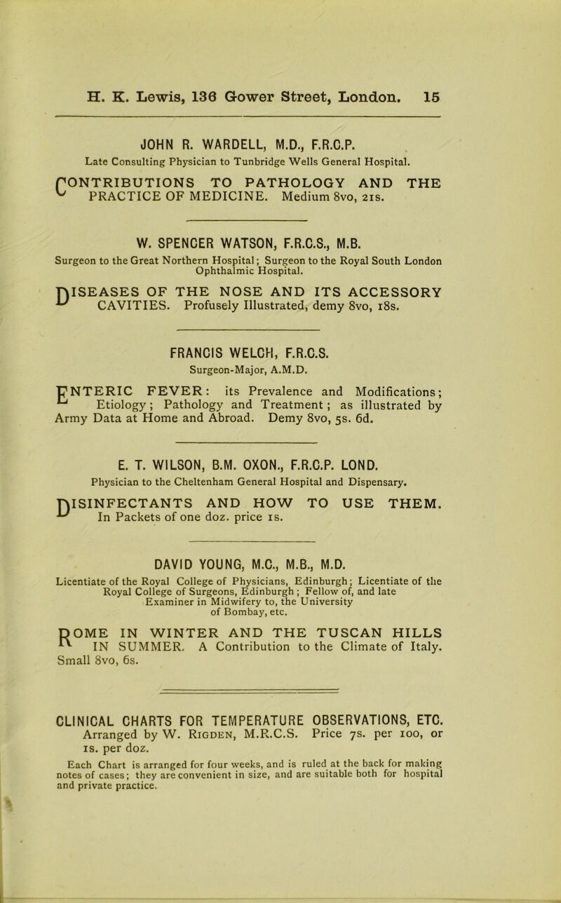 JOHN R. WARDELL, M.D., F.R.C.P. Late Consulting Physician to Tunbridge Wells General Hospital. CONTRIBUTIONS TO PATHOLOGY AND THE ^ PRACTICE OF MEDICINE. Medium 8vo, 21s. W. SPENCER WATSON, F.R.C.S., M.B. Surgeon to the Great Northern Hospital; Surgeon to the Royal South London Ophthalmic Hospital. DISEASES OF THE NOSE AND ITS ACCESSORY CAVITIES. Profusely Illustrated, demy 8vo, 18s. FRANCIS WELCH, F.R.C.S. Surgeon-Major, A.M.D. pNTERIC FEVER: its Prevalence and Modifications; ^ Etiology; Pathology and Treatment; as illustrated by Army Data at Home and Abroad. Demy 8vo, 5s. 6d. E. T. WILSON, B.M. OXON., F.R.C.P. LOND. Physician to the Cheltenham General Hospital and Dispensary. DISINFECTANTS AND HOW ^ In Packets of one doz. price is. TO USE THEM. DAVID YOUNG, M.C., M.B., M.D. Licentiate of the Royal College of Physicians, Edinburgh; Licentiate of the Royal College of Surgeons, Edinburgh ; Fellow of, and late Examiner in Midwifery to, the University of Bombay, etc. ME IN WINTER AND THE TUSCAN HILLS IN SUMMER. A Contribution to the Climate of Italy. Small 8vo, 6s. CLINICAL CHARTS FOR TEMPERATURE OBSERVATIONS, ETC. Arranged by W. Rigden, M.R.C.S. Price 7s. per 100, or is. per doz. Each Chart is arranged for four weeks, and is ruled at the back for making notes of cases; they are convenient in size, and are suitable both for hospital and private practice.