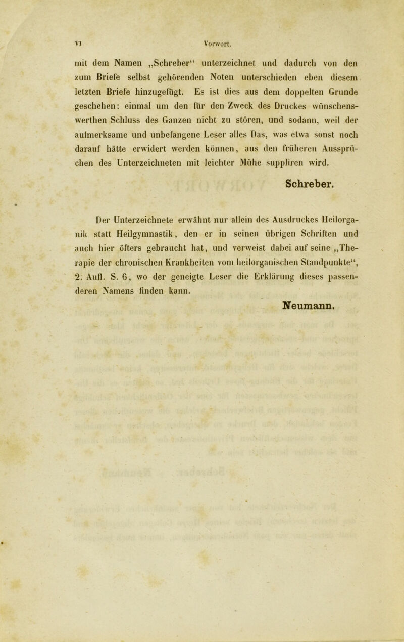 rnil dein Namen „Schreber“ unterzeichnet und dadurch von den zum Briefe selbst gehörenden Noten unterschieden eben diesem letzten Briefe hinzugefügt. Es ist dies aus dem doppelten Grunde geschehen: einmal um den für den Zweck des Druckes wünschens- werthen Schluss des Ganzen nicht zu stören, und sodann, weil der aulmerksame und unbefangene Leser alles Das, was etwa sonst noch darauf hätte erwidert werden können, aus den früheren Aussprü- chen des Unterzeichneten mit leichter Mühe suppliren wird. Schreber. Der Unterzeichnete erwähnt nur allein des Ausdruckes Heilorga- nik statt Heilgymnastik, den er in seinen übrigen Schriften und auch hier öfters gebraucht hat, und verweist dabei aufseine „The- rapie der chronischen Krankheiten vom heilorganischen Standpunkte“, 2. Aufl. S. 6, wo der geneigte Leser die Erklärung dieses passen- deren Namens finden kann. Neumann.