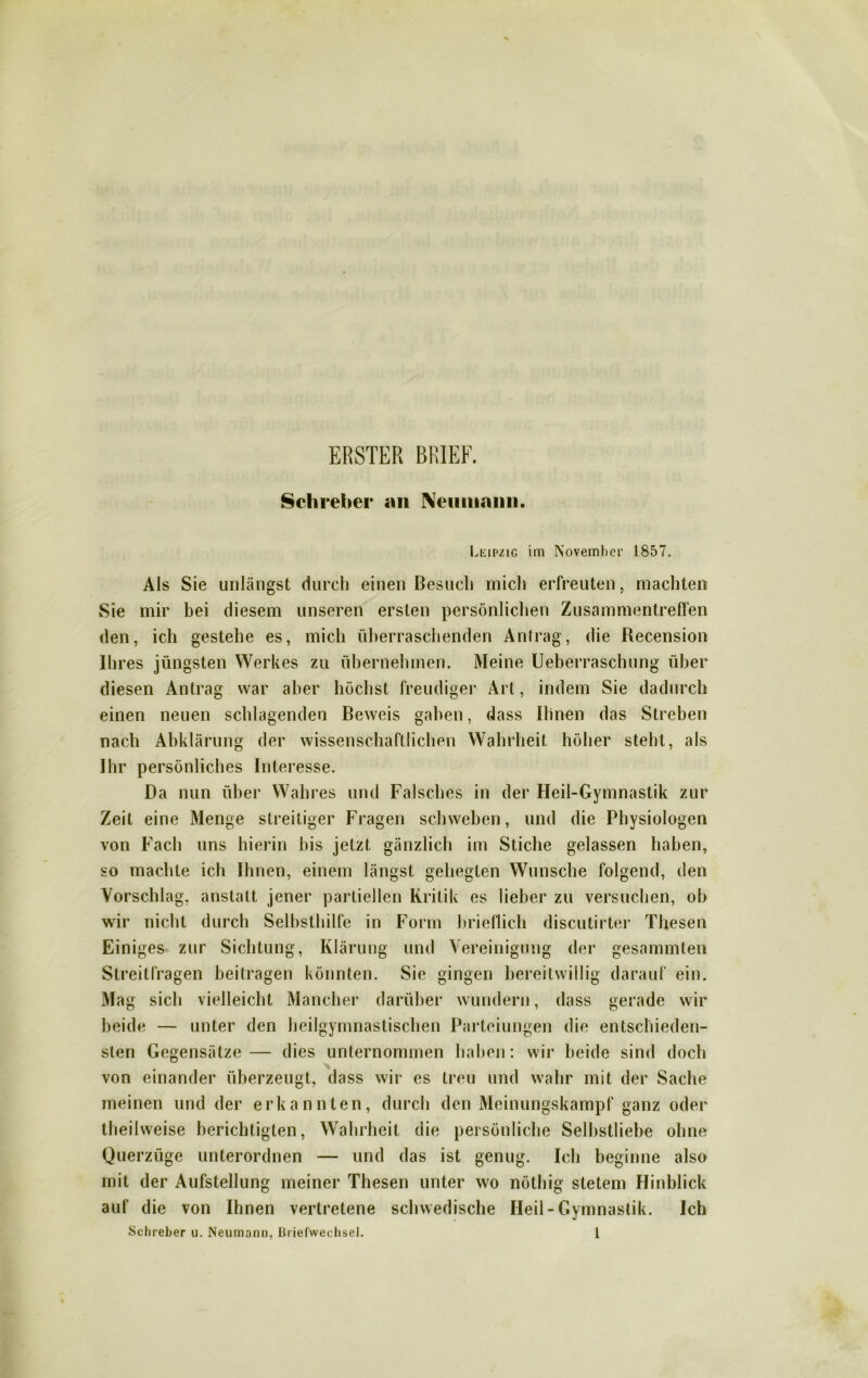 ERSTER BRIEF. Schreber an Neuiiiann Leipzig im November 1857. Als Sie unlängst durch einen Besuch mich erfreuten, machten Sie mir bei diesem unseren ersten persönlichen Zusammentreffen den, ich gestehe es, mich überraschenden Antrag, die Recension Ihres jüngsten Werkes zu übernehmen. Meine Ueberraschung über diesen Antrag war aber höchst freudiger Art, indem Sie dadurch einen neuen schlagenden Beweis gaben, dass Ihnen das Streben nach Abklärung der wissenschaftlichen Wahrheit höher steht, als Ihr persönliches Interesse. Da nun über Wahres und Falsches in der Heil-Gymnastik zur Zeit eine Menge streitiger Fragen schweben, und die Physiologen von Fach uns hierin bis jetzt gänzlich im Stiche gelassen haben, so machte ich Ihnen, einem längst gehegten Wunsche folgend, den Vorschlag, anstatt jener partiellen Kritik es lieber zu versuchen, ob wir nicht durch Selbsthilfe in Form brieflich discutirter Thesen Einiges zur Sichtung, Klärung und Vereinigung der gesammten Streitfragen beitragen könnten. Sie gingen bereitwillig darauf ein. Mag sich vielleicht Mancher darüber wundern, dass gerade wir beide — unter den heilgymnastischen Parteiungen die entschieden- sten Gegensätze— dies unternommen haben: wir beide sind doch von einander überzeugt, dass wir cs treu und wahr mit der Sache meinen und der erkannten, durch den Meinungskampf ganz oder theilweise berichtigten, Wahrheit die persönliche Selbstliebe ohne Querzüge unterordnen — und das ist genug. Ich beginne also mit der Aufstellung meiner Thesen unter wo nöthig stetem Hinblick auf die von Ihnen vertretene schwedische Heil-Gymnastik. Ich