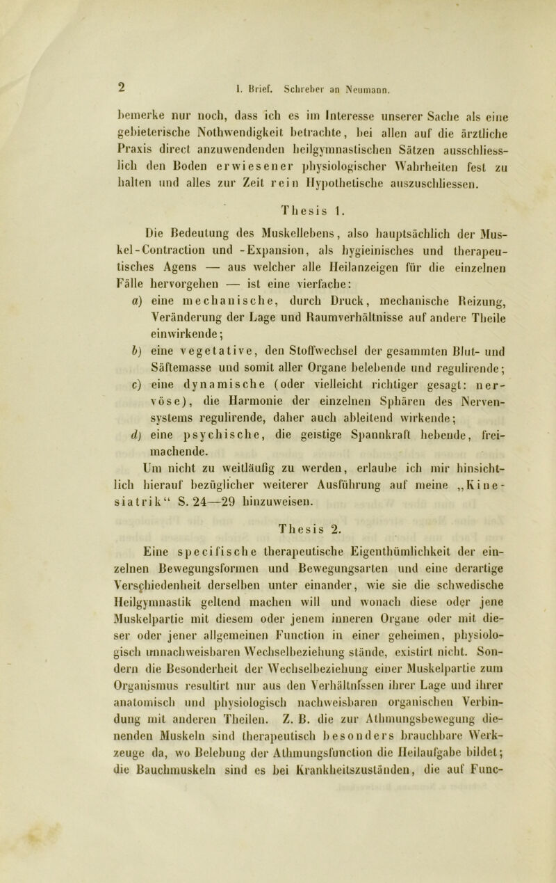 bemerke nur noch, dass ich es im Interesse unserer Sache als eine gebieterische Nothwendigkeit betrachte, hei allen auf die ärztliche Praxis direct anzuwendenden heilgymnastischen Sätzen ausschliess- lich den Boden erwiesener physiologischer Wahrheiten fest zu halten und alles zur Zeit rein Hypothetische auszuschliessen. Thesis 1. Die Bedeutung des Muskellebens, also hauptsächlich der Mus- kel-Contraction und -Expansion, als hygieinisches und therapeu- tisches Agens — aus welcher alle Heilanzeigen für die einzelnen Fälle hervorgehen — ist eine vierfache: a) eine mechanische, durch Druck, mechanische Reizung, Veränderung der Lage und Raumverhältnisse auf andere Theile einwirkende; b) eine vegetative, den Stoffwechsel der gesammten Blut- und Säftemasse und somit aller Organe belebende und regulirende; c) eine dynamische (oder vielleicht richtiger gesagt: ner- vöse), die Harmonie der einzelnen Sphären des Nerven- systems regulirende, daher auch ableitend wirkende; d) eine psychische, die geistige Spannkraft hebende, frei- machende. Um nicht zu weitläufig zu werden, erlaube ich mir hinsicht- lich hierauf bezüglicher weiterer Ausführung auf meine „Kine- siatrik“ S. 24—29 hinzuweisen. Thesis 2. Eine specifische therapeutische Eigcnthümlichkeit der ein- zelnen Bewegungsformen und Bewegungsarten und eine derartige Verschiedenheit derselben unter einander, wie sie die schwedische Heilgymnastik geltend machen will und wonach diese oder jene Muskelpartie mit diesem oder jenem inneren Organe oder mit die- ser oder jener allgemeinen Function in einer geheimen, physiolo- gisch imnachweisbaren Wechselbeziehung stände, existirt nicht. Son- dern die Besonderheit der Wechselbeziehung einer Muskelpartie zum Organismus resultirt nur aus den Verhältnissen ihrer Lage und ihrer anatomisch und physiologisch nachweisbaren organischen Verbin- dung mit anderen Theilen. Z. B. die zur Athnningsbewegung die- nenden Muskeln sind therapeutisch besonders brauchbare Werk- zeuge da, wo Belebung der Athmungsfunction die Heilaufgabe bildet; die Bauchmuskeln sind cs bei Krankheitszuständen, die auf Func-