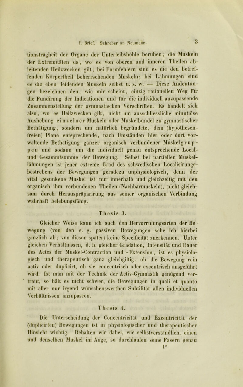 lionsträgheit der Organe der Unterleibsliöhle beruhen; die Muskeln der Extremitäten da, wo es von oberen und inneren Theilen ab- leitenden Heilzwecken gilt; bei Formfehlern sind es die den betref- fenden Körperlheil beherrschenden Muskeln; bei Lähmungen sind es die eben leidenden Muskeln selbst u. s. w. — Diese Andeutun- gen bezeichnen den, wie mir scheint, einzig rationellen Weg für die Fundirung der Indicationen und für die individuell anzupassende Zusammenstellung der gymnastischen Vorschriften. Es handelt sich also, wo es Heilzwecken gilt, nicht um ausschliessliche minutiöse Aushebung einzelner Muskeln oder Muskelbündel zu gymnastischer Bethätigung, sondern um natürlich begründete, dem (hypothesen- freien) Plane entsprechende, nach Umständen hier oder dort vor- waltende Bethätigung ganzer organisch verbundener Muskelgrup- pen und sodann um die individuell genau entsprechende Local- und Gesammtsumme der Bewegung. Selbst bei partiellen Muskel- lähmungen ist jener extreme Grad des schwedischen Localisirungs- bestrebens der Bewegungen geradezu unphysiologisch, denn der vital gesunkene Muskel ist nur innerhalb und gleichzeitig mit den organisch ihm verbundenen Theilen (Nachbarmuskeln), nicht gleich- sam durch Herauspräparirung aus seiner organischen Verbindung wahrhaft belebungsfähig. Thesis 3. Gleicher Weise kann ich auch den Hervorrufungsarten der Be- wegung (von den s. g. passiven Bewegungen sehe ich hierbei gänzlich ab; von diesen später) keine Specificität zuerkennen. Unter gleichen Verhältnissen, d. h. gleicher Gradation, Intensität und Dauer des Actes der Muskel-Contraction und -Extension, ist es physiolo- gisch und therapeutisch ganz gleichgiltig, ob die Bewegung rein activ oder duplicirt, ob sie concentrisch oder excentrisch ausgeführt wird. Ist man mit der Technik der Activ-Gymnastik genügend ver- traut, so hält es nicht schwer, die Bewegungen in quali et quanto mit aller nur irgend wünschenswcrthen Subtilität allen individuellen Verhältnissen anzupassen. Thesis 4. Die Unterscheidung der Concentricität und Excentricität der (duplicirten) Bewegungen ist in physiologischer und therapeutischer Hinsicht wichtig. Behalten wir dabei, wie selbstverständlich, einen und denselben Muskel im Auge, so durchlaufen seine Fasern genau 1+