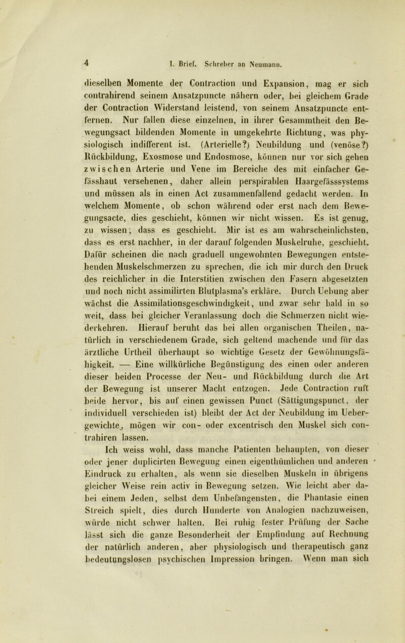 dieselben Momente der Conlraction und Expansion, mag er sich contrahirend seinem Ansatzpuncte nähern oder, bei gleichem Grade der Contraction Widerstand leistend, von seinem Ansatzpuncte ent- fernen. Nur fallen diese einzelnen, in ihrer Gesammtheit den Be- wegungsact bildenden Momente in umgekehrte Richtung, was phy- siologisch indifferent ist. (Arterielle?) Neubildung und (venöse?) Rückbildung, Exosmose und Endosmose, können nur vor sich gehen zwischen Arterie und Vene im Bereiche des mit einfacher Ge- fässhaut versehenen, daher allein perspirablen Haargefässsystems und müssen als in einen Act zusammenfallend gedacht werden. In welchem Momente, ob schon während oder erst nach dem Bewe- gungsacte, dies geschieht, können wir nicht wissen. Es ist genug, zu wissen, dass es geschieht. Mir ist es am wahrscheinlichsten, dass es erst nachher, in der darauf folgenden Muskelruhe, geschieht. Dafür scheinen die nach graduell ungewohnten Bewegungen entste- henden Muskelschmerzen zu sprechen, die ich mir durch den Druck des reichlicher in die Interstitiell zwischen den Fasern abgesetzten und noch nicht assimilirten Blutplasma’s erkläre. Durch Uebung aber wächst die Assimilationsgeschwindigkeit, und zwar sehr bald in so weit, dass bei gleicher Veranlassung doch die Schmerzen nicht wie- derkehren. Hierauf beruht das bei allen organischen Theilen, na- türlich in verschiedenem Grade, sich gellend machende und für das ärztliche Urtheil überhaupt so wichtige Gesetz der Gewöhnungsfä- higkeit. — Eine willkürliche Begünstigung des einen oder anderen dieser beiden Processe der Neu- und Rückbildung durch die Art der Bewegung ist unserer Macht entzogen. Jede Contraction ruft beide hervor, bis auf einen gewissen Punct (Sättigungspunct, der individuell verschieden ist) bleibt der Act der Neubildung im Ueber- gewichte., mögen wir con- oder excentrisch den Muskel sich con- trahiren lassen. Ich weiss wohl, dass manche Patienten behaupten, von dieser oder jener duplicirten Bewegung einen eigenthümlichen und anderen * Eindruck zu erhalten, als wenn sie dieselben Muskeln in übrigens gleicher Weise rein activ in Bewegung setzen. Wie leicht aber da- bei einem Jeden, selbst dem Unbefangensten, die Phantasie einen Streich spielt, dies durch Hunderte von Analogien nachzuweisen, würde nicht schwer halten. Bei ruhig fester Prüfung der Sache lässt sich die ganze Besonderheit der Empfindung auf Rechnung der natürlich anderen, aber physiologisch und therapeutisch ganz bedeutungslosen psychischen Impression bringen. Wenn man sich