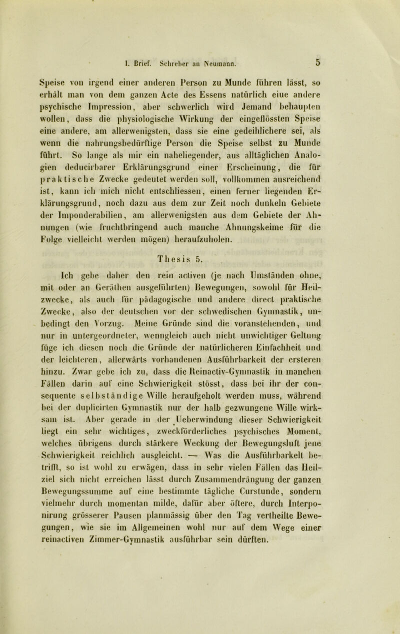 Speise von irgend einer anderen Person zu Munde führen lässt, so erhält man von dem ganzen Acte des Essens natürlich eiue andere psychische Impression, aber schwerlich wild Jemand behaupten wollen, dass die physiologische Wirkung der eingeflössten Speise eine andere, am allerwenigsten, dass sie eine gedeihlichere sei, als wenn die nahrungsbedürftige Person die Speise selbst zu Munde führt. So lange als mir ein naheliegender, aus alltäglichen Analo- gien deducirbarer Erklärungsgrund einer Erscheinung, die für praktische Zwecke gedeutet werden soll, vollkommen ausreichend ist, kann ich mich nicht entschlossen, einen ferner liegenden Er- klärungsgrund, noch dazu aus dem zur Zeit noch dunkeln Gebiete der Imponderabilien, am allerwenigsten aus dem Gebiete der Ah- nungen (wie fruchtbringend auch manche Ahnungskeime für die Folge vielleicht werden mögen) heraufzuholen. Thesis 5. Ich gebe daher den rein activen (je nach Umständen ohne, mit oder an Geräthen ausgeführten) Bewegungen, sowohl für Heil- zwecke, als auch für pädagogische und andere direct praktische Zwecke, also der deutschen vor der schwedischen Gymnastik, un- bedingt den Vorzug. Meine Gründe sind die voranslehenden, und nur in untergeordneter, wenngleich auch nicht unwichtiger Geltung füge ich diesen noch die Gründe der natürlicheren Einfachheit und der leichteren, allerwärts vorhandenen Ausführbarkeit der ersteren hinzu. Zwar gebe ich zu, dass die Reinactiv-Gymnastik in manchen Fällen darin auf eine Schwierigkeit stösst, dass bei ihr der con- sequente selbständige Wille heraufgeholt werden muss, während bei der duplicirten Gymnastik nur der halb gezwungene Wille wirk- sam ist. Aber gerade in der Ueberwindung dieser Schwierigkeit liegt ein sehr wichtiges, zweckförderliches psychisches Moment, welches übrigens durch stärkere Weckung der Bewegungsluft jene Schwierigkeit reichlich ausgleicht. — Was die Ausführbarkeit bc- trifft, so ist wohl zu erwägen, dass in sehr vielen Fällen das Heil- ziel sich nicht erreichen lässt durch Zusammendrängung der ganzen Bewegungssumme auf eine bestimmte tägliche Curstunde, sondern vielmehr durch momentan milde, dafür aber öftere, durch Interpo- nirung grösserer Pausen planmässig über den Tag vertheilte Bewe- gungen, wie sie im Allgemeinen wohl nur auf dem Wege einer reinactiven Zimmer-Gymnastik ausführbar sein dürften.