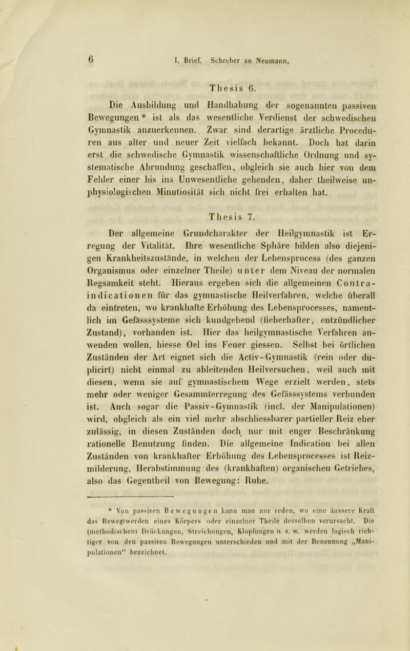 Thesis 6. Die Ausbildung und Handhabung der sogenannten passiven Bewegungen * ist als das wesentliche Verdienst der schwedischen Gymnastik anzuerkennen. Zwar sind derartige ärztliche Procedu- ren aus alter und neuer Zeit vielfach bekannt. Doch hat darin erst die schwedische Gymnastik wissenschaftliche Ordnung und sy- stematische Abrundung geschaffen, obgleich sie auch hier von dem Fehler einer bis ins Unwesentliche gehenden, daher theilweise un- physiologischen Minutiosität sich nicht frei erhalten hat. Thesis 7. Der allgemeine Grundcharakter der Heilgymnastik ist Er- regung der Vitalität. Ihre wesentliche Sphäre bilden also diejeni- gen Krankheitszustände, in welchen der Lebensprocess (des ganzen Organismus oder einzelner Theile) unter dem Niveau der normalen Regsamkeit steht. Hieraus ergeben sich die allgemeinen Contra- in dicationen für das gymnastische Heilverfahren, welche überall da eintreten, wo krankhafte Erhöhung des Lebensprocesses, nament- lich im Gefässsysteme sich kundgebend (fieberhafter, entzündlicher Zustand), vorhanden ist. Hier das heilgymnastische Verfahren an- wenden wollen, liiesse Oel ins Feuer giessen. Selbst bei örtlichen Zuständen der Art eignet sich die Activ-Gymnastik (rein oder du- plicirt) nicht einmal zu ableitenden Heilversuchen, weil auch mit diesen, wenn sie auf gymnastischem Wege erzielt werden, stets mehr oder weniger Gesammterregung des Gefässsystems verbunden ist. Auch sogar die Passiv-Gymnastik (incl. der Manipulationen) wird, obgleich als ein viel mehr abschliessbarer partieller Reiz eher zulässig, in diesen Zuständen doch nur mit enger Beschränkung rationelle Benutzung finden. Die allgemeine Indication bei allen Zuständen von krankhafter Erhöhung des Lebensprocesses ist Reiz- milderung, Herabstimmung des (krankhaften) organischen Getriebes, also das Gegenlheil von Bewegung: Ruhe. * Von passiven Bewegungen kann man nur reden, wo eine äussere Kraft das ßewegtwerden eines Körpers oder einzelner Theile desselben verursacht. Die (methodischen) Drückungen, Streichungen, Klopfungen u s. w. werden logisch rich- tiger von den passiven Bewegungen unterschieden und mit der Benennung „Mani- pulationen“ bezeichnet.