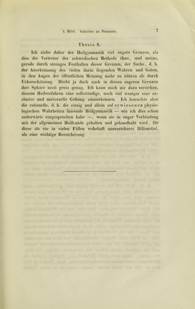 Thesis 8. Ich ziehe daher der Heilgymnastik viel engere Grenzen, als dies die Vertreter der schwedischen Methode thun, und meine, gerade durch strenges Festhalten dieser Grenzen, der Sache, d. h. der Anerkennung des vielen darin liegenden Wahren und Guten, in den Augen der ödeutlichen Meinung mehr zu nützen als durch Ueberschätzung. Bleibt ja doch auch in diesen engeren Grenzen ihre Sphäre noch gross genug. Ich kann mich nie dazu verstehen, diesem Heilverfahren eine selbständige, noch viel weniger eine ex- clusive und universelle Geltung zuzuerkennen. Ich betrachte aber die rationelle, d. h. die einzig und allein auf erwiesenen physio- logischen Wahrheiten fussende Heilgymnastik — wie ich dies schon anderwärts ausgesprochen habe —, wenn sie in enger Verbindung mit der allgemeinen Heilkunde gehalten und gehandhabt wird, für diese als ein in vielen Fällen wahrhaft unersetzbares Hilfsmittel, als eine wichtige Bereicherung.