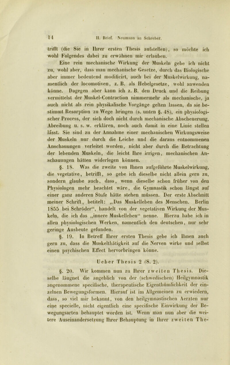 trifft (die Sie in Ihrer ersten Thesis aufstellen), so möchte ich wohl Folgendes dabei zu erwähnen mir erlauben. Eine rein mechanische Wirkung der Muskeln gehe ich nicht zu, wohl aber, dass man mechanische Gesetze, durch das Biologische aber immer bedeutend modificirt, auch hei der Muskelwirkung, na- mentlich der locomotiven, z. B. als Hebelgesetze, wohl anwenden könne. Dagegen aber kann ich z. B. den Druck und die Reibung vermittelst der Muskel-Contraction nimmermehr als mechanische, ja auch nicht als rein physikalische Vorgänge gelten lassen, da sie be- stimmt Resorption zu Wege bringen (s. unten §. 48), ein physiologi- scher Process, der sich doch nicht durch mechanische Abscheuerung, Abreibung u. s. w. erklären, noch auch damit in eine Linie stellen lasst. Sie sind zu der Annahme einer mechanischen Wirkungsweise der Muskeln nur durch die Leiche und die daraus entnommenen Anschauungen verleitet worden, nicht aber durch die Betrachtung der lebenden Muskeln, die leicht Ihre irrigen, mechanischen An- schauungen hätten widerlegen können. §. 18. Was die zweite von Ihnen aufgeführte Muskelwirkung, die vegetative, betrifft, so gebe ich dieselbe nicht allein gern zu, sondern glaube auch, dass, wenn dieselbe schon früher von den Physiologen mehr beachtet wäre, die Gymnastik schon längst auf einer ganz anderen Stufe hätte stehen müssen. Der erste Abschnitt meiner Schrift, betitelt: ,,Das Muskelleben des Menschen. Berlin 1 855 bei Schröder“, handelt von der vegetativen Wirkung der Mus- keln, die ich das „innere Muskelleben“ nenne. Hierzu habe ich in allen physiologischen Werken, namentlich den deutschen, nur sehr geringe Ausbeute gefunden. §. 19. In Betreff Ihrer ersten Thesis gebe ich Ihnen auch gern zu, dass die Muskelthätigkeit auf die Nerven wirke und selbst einen psychischen Effect hervorbringen könne. Ueber Thesis 2 (S. 2). §. 20. Wir kommen nun zu Ihrer zweiten Thesis. Die- selbe läugnet die angeblich von der (schwedischen) Heilgymnastik angenommene specifische, therapeutische Eigenthümlichkeit der ein- zelnen Bewegungsformen. Hierauf ist im Allgemeinen zu erwiedern, dass, so viel mir bekannt, von den heilgymnastischen Aerzten nur eine specielle, nicht eigentlich eine specifische Einwirkung der Be- wegungsarten behauptet worden ist. Wenn man nun aber die wei- tere Auseinandersetzung Ihrer Behauptung in Ihrer zweiten The-