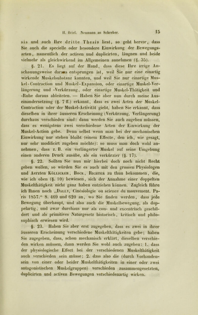 sis und auch Ihre drille Thesis liest, so geht hervor, dass Sie aucli die specielle oder besondere Einwirkung der Bewegungs- arten, namentlich der activen und duplicirten, läugnen und beide vielmehr als gleichwirkend im Allgemeinen annehmen (§. 35). §.21. Es liegt auf der Hand, dass diese Ihre irrige An- schauungsweise daraus entsprungen ist, weil Sie nur eine einartig wirkende Muskelsubstanz kannten, und weil Sie nur einartige Mus- kel-Contraction und Muskel-Expansion, oder einartige Muskel-Ver- längerung und -Verkürzung, oder einartige Muskel-Thätigkeit und -Iluhe daraus ableiteten. — Haben Sie aber nun durch meine Aus- einandersetzung (§. 7 IT.) erkannt, dass es zwei Arten der Muskel- Contraction oder der Muskel-Activität giebt, haben Sie erkannt, dass dieselben in ihrer äusseren Erscheinung (Verkürzung, Verlängerung) durchaus verschieden sind: dann werden Sie auch zugeben müssen, dass es wenigstens zwei verschiedene Arten der Einwirkung der Muskel-Action gebe. Denn selbst wenn man bei der mechanischen Einwirkung nur stehen bleibt (einem Effecte, den ich, wie gesagt, nur sehr modificirt zugeben möchte): so muss man doch wohl an- nehmen, dass z. B. ein Verlängerter Muskel auf seine Umgebung einen anderen Druck ausübe, als ein verkürzter (§. 17). §. 22. Sollten Sie nun mir hierbei doch noch nicht Recht geben wollen, so würden Sie es auch mit den grossen Physiologen und Aerzten Köllicker , Bock , Richter zu thun bekommen, die, wie ich oben (§. 10) bewiesen, sich der Annahme einer doppelten Muskelthätigkeit nicht ganz haben entziehen können. Zugleich führe ich Ihnen noch „Dally, Cinesiologie ou Science du mouvement. Pa- ris 1857.“ S. 469 und 620 an, wo Sie finden werden, dass jede Bewegung überhaupt, und also auch die Muskelbewegung, als dop- pelartig, und zwar durchaus nur als con- und excentrisch geschil- dert und als primitives Naturgesetz historisch, kritisch und philo- sophisch erwiesen wird. §. 23. Haben Sie aber erst zugegeben, dass es zwei in ihrer äusseren Erscheinung verschiedene Muskelthätigkeiten gebe; haben Sie zugegeben, dass, schon mechanisch erklärt, dieselben verschie- den wirken müssen, dann werden Sie wohl auch zugeben: 1. dass der physiologische EiTect bei der verschiedenen Muskelthätigkeit auch verschieden sein müsse; 2. dass also die (durch Vorhanden- sein von einer oder beider Muskelthätigkeiten in einer oder zwei antagonistischen Muskelgruppen) verschieden zusammengesetzten, duplicirten und activen Bewegungen verschiedenartig wirken.