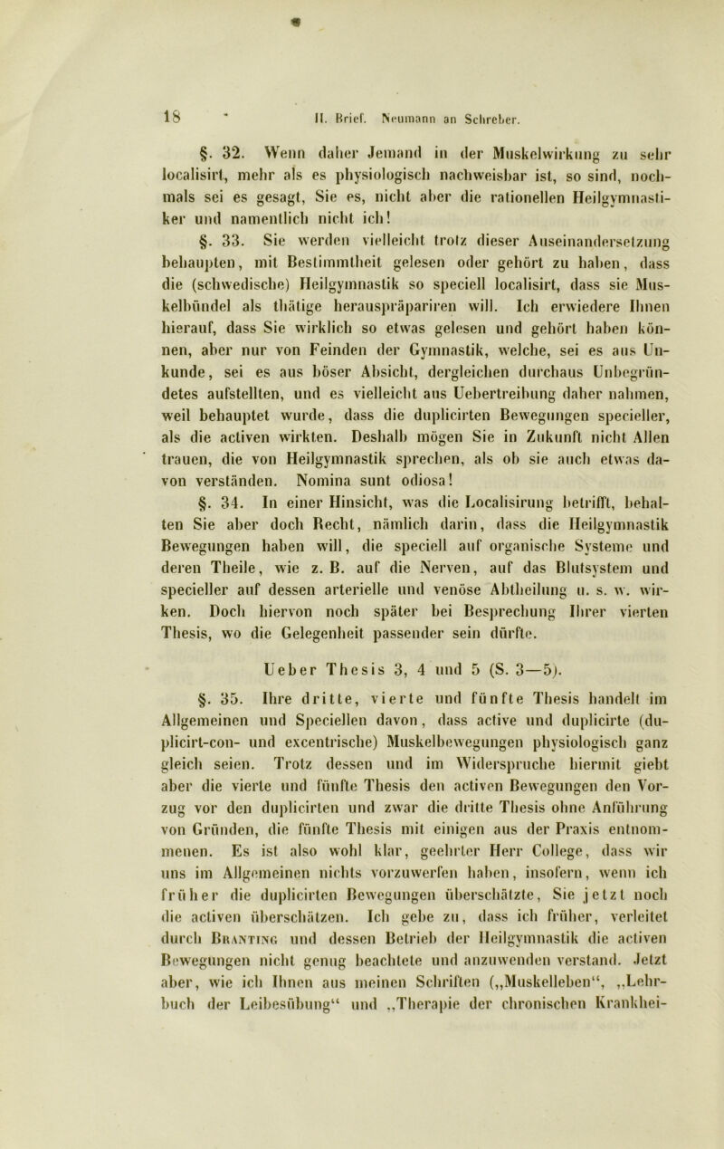 §. 32. Wenn daher Jemand in der Muskelwirkung zu sehr localisirt, mehr als es physiologisch nachweisbar ist, so sind, noch- mals sei es gesagt, Sie es, nicht aber die rationellen Heilgymnasti- ker und namentlich nicht ich! §. 33. Sie werden vielleicht trotz dieser Auseinandersetzung behaupten, mit Bestimmtheit gelesen oder gehört zu haben, dass die (schwedische) Heilgymnastik so speciell localisirt, dass sie Mus- kelbündel als thätige herauspräpariren will. Ich erwiedere Ihnen hierauf, dass Sie wirklich so etwas gelesen und gehört haben kön- nen, aber nur von Feinden der Gymnastik, welche, sei es aus Un- kunde, sei es aus böser Absicht, dergleichen durchaus Unbegrün- detes aufstellten, und es vielleicht aus Uebertreibung daher nahmen, weil behauptet wurde, dass die duplicirten Bewegungen specieller, als die activen wirkten. Deshalb mögen Sie in Zukunft nicht Allen trauen, die von Heilgymnastik sprechen, als ob sie auch etwas da- von verständen. Nomina sunt odiosa! §. 34. In einer Hinsicht, was die Localisirung betrifft, behal- ten Sie aber doch Recht, nämlich darin, dass die Heilgymnastik Bewegungen haben will, die speciell auf organische Systeme und deren Theile, wie z. B. auf die Nerven, auf das Blutsystem und specieller auf dessen arterielle und venöse Abtheilung u. s. w. wir- ken. Doch hiervon noch später bei Besprechung Ihrer vierten Thesis, wo die Gelegenheit passender sein dürfte. Ueber Thesis 3, 4 und 5 (S. 3—5j. §. 35. Ihre dritte, vierte und fünfte Thesis handelt im Allgemeinen und Speciellen davon, dass active und duplicirte (du- plicirt-con- und excentrische) Muskelbewegungen physiologisch ganz gleich seien. Trotz dessen und im Widerspruche hiermit giebt aber die vierte und fünfte Thesis den activen Bewegungen den Vor- zug vor den duplicirten und zwar die dritte Thesis ohne Anführung von Gründen, die fünfte Thesis mit einigen aus der Praxis entnom- menen. Es ist also wohl klar, geehrter Herr College, dass wir uns im Allgemeinen nichts vorzuwerfen haben, insofern, wenn ich früher die duplicirten Bewegungen überschätzte, Sie jetzt noch die activen überschätzen. Ich gebe zu, dass ich früher, verleitet durch Brantiixg und dessen Betrieb der Heilgymnastik die activen Bewegungen nicht genug beachtete und anzuwenden verstand. Jetzt aber, wie ich Ihnen aus meinen Schriften („Muskelleben“, „Lehr- buch der Leibesübung“ und „Therapie der chronischen Krankhei-