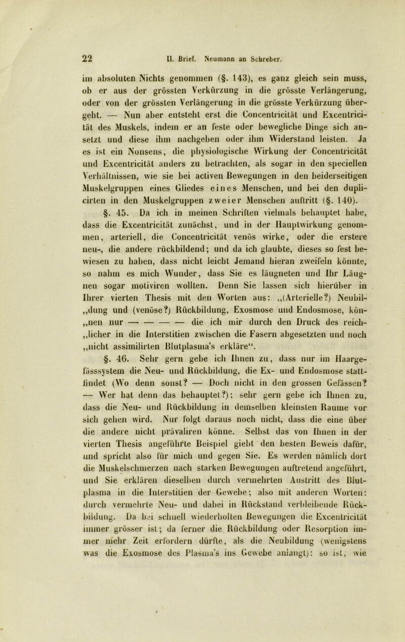 im absoluten Nichts genommen (§. 143), es ganz gleich sein muss, ob er aus der grössten Verkürzung in die grösste Verlängerung, oder von der grössten Verlängerung in die grösste Verkürzung über- geht. — Nun aber entsteht erst die Concentricität und Excentrici- tät des Muskels, indem er an feste oder bewegliche Dinge sich an- setzt und diese ihm nachgeben oder ihm Widerstand leisten. Ja es ist ein Nonsens, die physiologische Wirkung der Concentricität und Excentricität anders zu betrachten, als sogar in den speciellen Verhältnissen, wie sie bei activen Bewegungen in den beiderseitigen Muskelgruppen eines Gliedes eines Menschen, und bei den dupli- cirten in den Muskelgruppen zweier Menschen auftritt (§. 140). §. 45. Da ich in meinen Schriften vielmals behauptet habe, dass die Excentricität zunächst, und in der Hauptwirkung genom- men, arteriell, die Concentricität venös wirke, oder die erstere neu-, die andere rückbildend; und da ich glaubte, dieses so fest be- wiesen zu haben, dass nicht leicht Jemand hieran zweifeln könnte, so nahm es mich Wunder, dass Sie es läugneten und Ihr Läug- nen sogar motiviren wollten. Denn Sie lassen sich hierüber in Ihrer vierten Thesis mit den Worten aus: „(Arterielle?) Neubil- dung und (venöse?) Rückbildung, Exosmose und Endosmose, kön- „nen nur — — die ich mir durch den Druck des reich- licher in die Interslitien zwischen die Fasern abgesetzten und noch „nicht assimilirlen Blutplasma’s erkläre“. §. 46. Sehr gern gebe ich Ihnen zu, dass nur im Haarge- fässsystem die Neu- und Rückbildung, die Ex- und Endosmose statt- lindet (Wo denn sonst? — Doch nicht in den grossen Gefässcn? — Wer hat denn das behauptet?); sehr gern gebe ich Ihnen zu, dass die Neu- und Rückbildung in demselben kleinsten Raume vor sich gehen wird. Nur folgt daraus noch nicht, dass die eine über die andere nicht prävaliren könne. Selbst das von Ihnen in der vierten Thesis angeführte Beispiel giebt den besten Beweis dafür, und spricht also für mich und gegen Sie. Es werden nämlich dort die Muskelschmerzen nach starken Bewegungen auftretend angeführt, und Sie erklären dieselben durch vermehrten Austritt des Blut- plasma in die Inlerstitien der Gewebe; also mit anderen Worten: durch vermehrte Neu- und dabei in Rückstand verbleibende Rück- bildung. Da bei schnell wiederholten Bewegungen die Excentricität immer grösser ist; da ferner die Rückbildung oder Resorption im- mer mehr Zeit erfordern dürfte, als die Neubildung (wenigstens was die Exosmose des Plasma’s ins Gewebe anlangt): so ist, wie