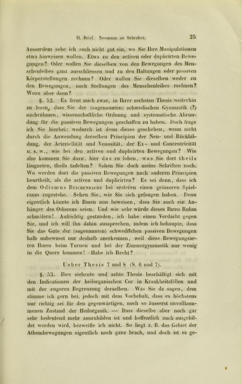 Ausserdem sehe ich mich nicht gut ein, wo Sic Ihre Manipulationen etwa hinweisen wollen. Etwa zu den activen oder duplicirten Bewe- gungen? Oder wollen Sie dieselben von den Bewegungen des Men- schenleibes ganz ausschliessen und zu den Haltungen oder passiven Körperstellungen rechnen? Oder wollen Sie dieselben weder zu den Bewegungen, noch Stellungen des Menschenleibes rechnen? Wozu aber dann ? §. 52. Es freut mich zwar, in Ihrer sechsten Thesis weiterhin z-u lesen^ dass Sie der (sogenannten) schwedischen Gymnastik (?) nachrühmen, wissenschaftliche Ordnung und systematische Abrun- dung für die passiven Bewegungen geschaffen zu haben. Doch frage ich Sie hierbei: wodurch ist denn dieses geschehen, wenn nicht durch die Anwendung derselben Principien der Neu- und Bückbil- dung, der Arteriellität und Venosität, der Ex- und Concentricität u. s. w., wie bei den activen und duplicirten Bewegungen? Wie also kommen Sie dazu, hier das zu loben, was Sie dort tlieils läugneten, tlieils tadelten? Sehen Sie doch meine Schriften nach. Wo werden dort die passiven Bewegungen nach anderen Principien beurtheilt, als die activen und duplicirten? Es sei denn, dass ich dem Odismus Beichenbachs bei ersteren einen grösseren Spiel- raum zugestehe. Sehen Sie, wie Sie sich gefangen haben. Denn eigentlich könnte ich Ihnen nun beweisen, dass Sie auch ein An- hänger des Odismus seien. Und wie sehr würde dieses Ihren Buhm schmälern! Aufrichtig gestanden, ich habe einen Verdacht gegen Sie, und ich will ihn dahin aussprechen, indem ich behaupte, dass Sie das Gute der (sogenannten) schwedischen passiven Bewegungen halb unbewusst nur deshalb anerkennen, weil diese Bewegungsar- ten Ihnen beim Turnen und bei der Zimmergymnastik nur wenig in die Quere kommen! -Habe ich Beeilt? Ueber Thesis 7 und 8 (S. 6 und 7). §. 53. Ihre siebente und achte Thesis beschäftigt sich mit den Indicationen der heilorganischen Cur in Krankheitsfällen und mit der engeren Begrenzung derselben. Was Sie da sagen, dem stimme ich gern bei, jedoch mit dem Vorbehalt, dass es höchstens nur richtig sei für den gegenwärtigen, noch so äusserst unvollkom- menen Zustand der Heilorganik. — Dass dieselbe aber noch gar sehr bedeutend mehr auszubilden ist und hoffentlich auch ausgebil- det werden wird, bezweifle ich nicht. So liegt z. B. das Gebiet der Athembewegungen eigentlich noch ganz brach, und doch ist es ge-